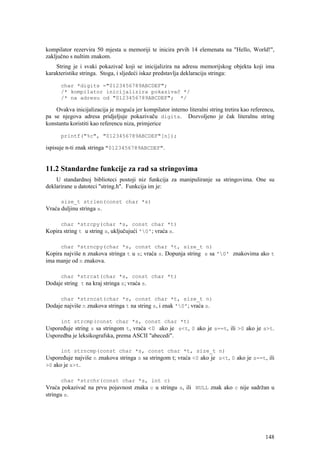 kompilator rezervira 50 mjesta u memoriji te inicira prvih 14 elemenata na "Hello, World!",
zaključno s nultim znakom.
    String je i svaki pokazivač koji se inicijalizira na adresu memorijskog objekta koji ima
karakteristike stringa. Stoga, i sljedeći iskaz predstavlja deklaraciju stringa:

      char *digits ="0123456789ABCDEF";
      /* kompilator inicijalizira pokazivač */
      /* na adresu od "0123456789ABCDEF"; */

    Ovakva inicijalizacija je moguća jer kompilator interno literalni string tretira kao referencu,
pa se njegova adresa pridjeljuje pokazivaču digits. Dozvoljeno je čak literalnu string
konstantu koristiti kao referencu niza, primjerice

      printf("%c", "0123456789ABCDEF"[n]);

ispisuje n-ti znak stringa "0123456789ABCDEF".


11.2 Standardne funkcije za rad sa stringovima
    U standardnoj biblioteci postoji niz funkcija za manipuliranje sa stringovima. One su
deklarirane u datoteci "string.h". Funkcija im je:

      size_t strlen(const char *s)
Vraća duljinu stringa s.

      char *strcpy(char *s, const char *t)
Kopira string t u string s, uključujući '0'; vraća s.

      char *strncpy(char *s, const char *t, size_t n)
Kopira najviše n znakova stringa t u s; vraća s. Dopunja string s sa '0' znakovima ako t
ima manje od n znakova.

      char *strcat(char *s, const char *t)
Dodaje string t na kraj stringa s; vraća s.

      char *strncat(char *s, const char *t, size_t n)
Dodaje najviše n znakova stringa t na string s, i znak '0'; vraća s.

      int strcmp(const char *s, const char *t)
Uspoređuje string s sa stringom t, vraća <0 ako je s<t, 0 ako je s==t, ili >0 ako je s>t.
Usporedba je leksikografska, prema ASCII "abecedi".

      int strncmp(const char *s, const char *t, size_t n)
Uspoređuje najviše n znakova stringa s sa stringom t; vraća <0 ako je s<t, 0 ako je s==t, ili
>0 ako je s>t.

      char *strchr(const char *s, int c)
Vraća pokazivač na prvu pojavnost znaka c u stringu s, ili NULL znak ako c nije sadržan u
stringu s.




                                                                                               148
 