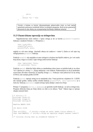 s2++;
             }
             return *s1 - *s2;
      }


      Verzije u kojima se koristi inkrementiranje pokazivačka često su kod starije
      generacije procesora rezultirale bržim izvršenjem programa. Kod novije generacije
      procesora to nije slučaj, pa se preporučuje korištenje indeksne notacije.


11.3 Ulazno-izlazne operacije sa stringovima
    Najjednostavniji način dobave i ispisa stringa je da se koriste printf() i scanf()
funkcije s oznakom formata %s. Primjerice, s

      char line[100];
      scanf("%s",str);
      printf("%s", str);

najprije se vrši unos stringa (korisnik otkuca niz znakova i <enter>). Zatim se vrši ispis tog
stringa pomoću printf() funkcije.

Funkcija scanf() nije pogodna za unos stringova u kojima ima bijelih znakova, jer i oni znače
kraj unosa, stoga se za unos i ispis stringa češće koriste funkcije:

      char *gets(char *str);
      int puts(char *str);

Funkcija gets() dobavlja liniju teksta sa standardnog ulaza (unos se prekida kada je na ulazu
'n') i sprema je u string str, kojeg zaključuje s nul znakom. Podrazumijeva se da je prethodno
rezervirano dovoljno memorije za smještaj stringa str. Funkcija vraća pokazivač na taj string
ili NULL ako nastupi greška ili EOF.

Funkcija puts() ispisuje string str na standardni izlaz. Vraća pozitivnu vrijednost ili -1 (EOF)
ako nastupi greška. Jedina razlika između funkcije printf("%s", str) i puts(str) je u
tome da funkcija puts(str) uvijek na kraju ispisa dodaje i znak nove linije.

Primjer: U programu str-io.c pokazana je upotreba raznih funkcija za rad sa stringovima.
Program dobavlja liniju po liniju teksta sve dok se ne otkuca: "kraj". Nakon toga se ispisuje
ukupno uneseni tekst.

/* str-io.c */
#include <stdio.h>
#include <ctype.h>
#include <string.h>

#define MAXCH 2000

int main( void)
{
char str[100];   /* string u kojeg se unosi jedna linija teksta */
char text[MAXCH]; /* string u kojeg se zapisuje ukupno uneseni tekst*/

/* iniciraj string text sa sljedecim tekstom */




                                                                                            151
 