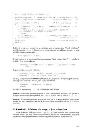 strcpy(text, "Unijeli ste tekst;n");

    puts("Otkucaj nekoliko linija teksta."); /* informiraj korisnika */
    puts("Za kraj unosa otkuca: kraj");      /* kako se vrši unos    */

    while (gets(str) != NULL )               /* dobavljaj string                            */
    {
       if(strcmp(str, "kraj") == 0)   /* prekini ako je otkucan kraj                        */
          break;
       /* prekini ako duljina texta premaši veličinu MAXCH */
       if(strlen(str)+strlen(text) >= MAXCH)
          break;
       strcat(text, str);              /* dopuni ukupan tekst sa str                        */
       strcat(text, "n");                      /* i oznaci novi red                        */
    }
    puts(text);                       /* ispisi tekst koji je unesen                        */
    return 0;
}

Početno je string text inicijaliziran na način da je u njega kopiran string "Unijeli ste tekst;n"
pomoću funkcije strcpy(). Kasnije se taj string dopunjuje sa sadržajem stringa str koje
unosi korisnik programa u petlji:

      while (gets(str) != NULL )

U tijelu petlje prvo se ispituje sadržaj unesenog stringa. Ako je unesen string "kraj", petlja se
prekida. To se ispituje iskazom:

      if(strcmp(str, "kraj") == 0)              /* prekini ako je otkucan kraj*/
              break;

Dopuna stringa text vrši se iskazima:

      strcat(text, str);           /* dopuni ukupan tekst sa str*/
      strcat(text, "n");          /* i oznaci novi red */

Za string tekst je rezervirano MAXCH (2000) bajta, što je vjerojatno dovoljno za prihvat teksta.
Ako se pokuša unijeti više znakova, unos se prekida iskazom:

      if(strlen(str)+strlen(text) >= MAXCH)
         break;

Na kraju se ispisuje string text, koji sadrži ukupno otkucani tekst.

Zadatak: Modificirajte prethodni program na način da se program prekine i u slučaju ako se
bilo gdje unutar unesenog stringa nalazi riječ "kraj". U tu svrhu koristite funkciju strstr().

Zadatak: Modificirajte prethodni program na način da se na kraju programa ispiše koliko
ukupno ima riječi u stringu tekst s više od tri slova. U tu svrhu koristite funkciju strtok() i
strlen().



11.4 Korisnički definirane ulazne operacije sa stringovima
    Veliki nedostatak funkcija scanf() i gets() je u tome da se ne može ograničiti broj
unesenih znakova, pa treba koristiti stringove za koje je rezerviran veliki broj bajta. Zbog ovog
ograničenja mnogi programeri radije sami definiraju funkciju za unos stringa u obliku:




                                                                                              152
 