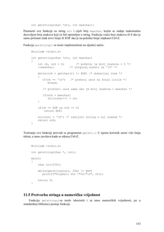int getstring(char *str, int maxchar);

Parametri ove funkcije su string str i cijeli broj maxchar, kojim se zadaje maksimalno
dozvoljeni broj znakova koji će biti spremljen u string. Funkcija vraća broj znakova ili 0 ako je
samo pritisnut znak nove linije ili EOF ako je na početku linije otipkano Ctrl-Z.

Funkcija getstring() se može implementirati na sljedeći način:

      #include <stdio.h>

      int getstring(char *str, int maxchar)
      {
          int ch, nch = 0;       /* početno je broj znakova = 0 */
          --maxchar;         /* osiguraj mjesto za '0' */

           while((ch = getchar()) != EOF) /* dobavljaj znak */
           {
              if(ch == 'n')   /* prekini unos na kraju linije */
                 break;

                /* prihvati unos samo ako je broj znakova < maxchar */

                if(nch < maxchar)
                   str[nchar++] = ch;
           }

           if(ch == EOF && nch == 0)
               return EOF;

           str[nch] = '0'; /* zaključi string s nul znakom */
           return nch;
      }


Testiranje ove funkcije provodi se programom getstr.c. U njemu korisnik unosi više linija
teksta, a unos završava kada se otkuca Ctrl-Z.


      #include <stdio.h>

      int getstring(char *, int);

      main()
      {
          char str[256];

           while(getstring(str, 256) != EOF)
              printf("Otipkali ste "%s"n", str);

           return 0;
      }



11.5 Pretvorba stringa u numeričku vrijednost
    Funkciju getstring()se može iskoristiti i za unos numeričkih vrijednosti, jer u
standardnoj biblioteci postoje funkcije




                                                                                             153
 