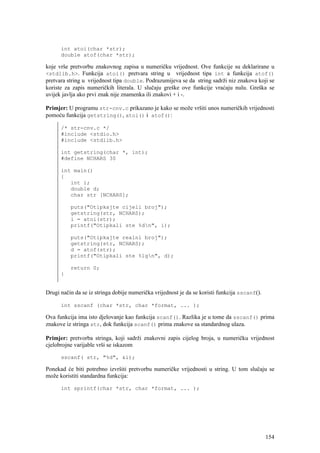 int atoi(char *str);
      double atof(char *str);

koje vrše pretvorbu znakovnog zapisa u numeričku vrijednost. Ove funkcije su deklarirane u
<stdlib.h>. Funkcija atoi() pretvara string u vrijednost tipa int a funkcija atof()
pretvara string u vrijednost tipa double. Podrazumijeva se da string sadrži niz znakova koji se
koriste za zapis numeričkih literala. U slučaju greške ove funkcije vraćaju nulu. Greška se
uvijek javlja ako prvi znak nije znamenka ili znakovi + i -.

Primjer: U programu str-cnv.c prikazano je kako se može vršiti unos numeričkih vrijednosti
pomoću funkcija getstring(), atoi() i atof():

      /* str-cnv.c */
      #include <stdio.h>
      #include <stdlib.h>

      int getstring(char *, int);
      #define NCHARS 30

      int main()
      {
         int i;
         double d;
         char str [NCHARS];

          puts("Otipkajte cijeli broj");
          getstring(str, NCHARS);
          i = atoi(str);
          printf("Otipkali ste %dn", i);

          puts("Otipkajte realni broj");
          getstring(str, NCHARS);
          d = atof(str);
          printf("Otipkali ste %lgn", d);

          return 0;
      }


Drugi način da se iz stringa dobije numerička vrijednost je da se koristi funkcija sscanf().

      int sscanf (char *str, char *format, ... );

Ova funkcija ima isto djelovanje kao funkcija scanf(). Razlika je u tome da sscanf() prima
znakove iz stringa str, dok funkcija scanf() prima znakove sa standardnog ulaza.

Primjer: pretvorba stringa, koji sadrži znakovni zapis cijelog broja, u numeričku vrijednost
cjelobrojne varijable vrši se iskazom

      sscanf( str, "%d", &i);

Ponekad će biti potrebno izvršiti pretvorbu numeričke vrijednosti u string. U tom slučaju se
može koristiti standardna funkcija:

      int sprintf(char *str, char *format, ... );




                                                                                               154
 