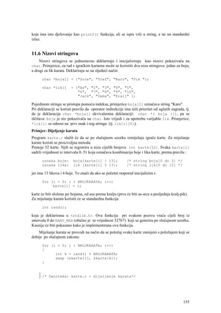 koja ima isto djelovanje kao printf() funkcija, ali se ispis vrši u string, a ne na standardni
izlaz.


11.6 Nizovi stringova
    Nizovi stringova se jednostavno deklariraju i inicijaliziraju kao nizovi pokazivača na
char. Primjerice, za rad s igračkim kartama može se koristiti dva niza stringova: jedan za boju,
a drugi za lik karata. Deklariraju se na sljedeći način:

      char *boja[] = {"Srce", "Tref", "Karo", "Pik "};

      char *lik[]        = {"As", "2", "3", "4", "5",
                            "6", "7", "8", "9", "10",
                            "Jack", "Dama", "Kralj" };

Pojedinom stringu se pristupa pomoću indeksa, primjerice boja[2] označava string "Karo".
Pri deklaraciji se koristi pravilo da operator indirekcije ima niži prioritet od uglatih zagrada, tj.
da je deklaracija char *boja[] ekvivalentna deklaraciji: char *( boja []), pa se
iščitava: boja je niz pokazivača na char. Isto vrijedi i za upotrebu varijable lik. Primjerice,
*lik[i] se odnosi na prvi znak i-tog stringa (tj. lik[i][0]).
Primjer: Dijeljenje karata
Program karte.c služit će da se po slučajnom uzorku izmiješaju igrače karte. Za miješanje
karate koristi se proizvoljna metoda:
Postoje 52 karte. Njih se registrira u nizu cijelih brojeva int karte[52]. Svaka karta[i]
sadrži vrijednost iz intervala 0..51 koja označava kombinaciju boje i lika karte, prema pravilu :

      oznaka boje:        boja[karte[i] / 13];              /* string boja[0 do 3] */
      oznaka lika:        lik [karte[i] % 13];              /* string lik[0 do 12] */

jer ima 13 likova i 4 boje. To znači da ako se početni raspored inicijalizira s

      for (i = 0; i < BROJKARATA; i++)
           karte[i] = i;

karte će biti složene po bojama, od asa prema kralju (prva će biti as-srce a posljednja kralj-pik).
Za miješanje karata koristit će se standardna funkcija

      int rand();

koja je deklarirana u <stdlib.h>. Ova funkcija pri svakom pozivu vraća cijeli broj iz
intervala 0 do RAND_MAX (obično je to vrijednost 32767) koji se generira po slučajnom uzorku.
Kasnije će biti pokazano kako je implementirana ova funkcija.
    Miješanje karata se provodi na način da se položaj svake karte zamijeni s položajem koji se
dobije po slučajnom zakonu:

      for (i = 0; i < BROJKARATA; i++)
      {
            int k = rand() % BROJKARATA;
            swap (&karte[i], &karte[k]);
      }


      /* Datoteka: karte.c - dijeljenje karata*/




                                                                                                 155
 