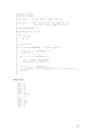 #include <stdio.h>
      #include <stdlib.h>

      char *boja[] = {"Srce", "Tref", "Karo", "Pik "};

      char *lik[]    = {"As", "2", "3", "4", "5", "6", "7", "8",
                          "9", "10", "Jack", "Dama", "Kralj" };

      #define BROJKARATA 52

      void swap(int *x, int *y)
      {
        int t = *x;
           *x = *y;
           *y = t;
      }

      int main( void)
      {
      int i, karte[BROJKARATA];   /* ukupno 52 karte */

          for (i = 0; i <   BROJKARATA; i++)
            karte[i] = i;

          for (i = 0; i < BROJKARATA; i++)
          {
             int k = rand() % BROJKARATA;
             swap (&karte[i], &karte[k]);
          }

          for (i = 0; i < BROJKARATA; i++)
              printf("%s - %sn", boja[karte[i]/13], lik[karte[i]%13]);
          return 0;
      }



Dobije se ispis:

      Pik - 3
      Srce - 9
      Tref - 10
      Srce - 10
      Tref - 5
      Tref - 8
      Tref - Kralj
      . . . . .
      Pik - 7
      Srce - 3
      Tref - Dama
      Tref - Jack
      Tref - 6
      Karo - 8




                                                                      156
 