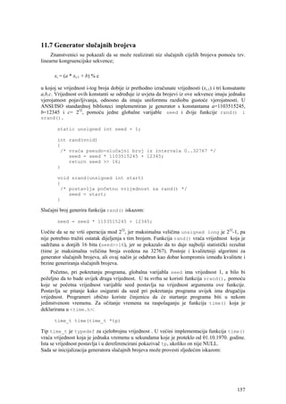 11.7 Generator slučajnih brojeva
     Znanstvenici su pokazali da se može realizirati niz slučajnih cijelih brojeva pomoću tzv.
linearne kongruencijske sekvence;

      xi = (a * xi-1 + b) % c

u kojoj se vrijednost i-tog broja dobije iz prethodno izračunate vrijednosti (xi-1) i tri konsatante
a,b,c. Vrijednost ovih konstanti se određuje iz uvjeta da brojevi iz ove sekvence imaju jednaku
vjerojatnost pojavljivanja, odnosno da imaju uniformnu razdiobu gustoće vjerojatnosti. U
ANSI/ISO standardnoj biblioteci implementiran je generator s konstantama a=1103515245,
b=12345 i c= 232, pomoću jedne globalne varijable seed i dvije funkcije rand() i
srand().

        static unsigned int seed = 1;

        int rand(void)
        {
         /* vraća pseudo-slučajni broj iz intervala 0..32767 */
            seed = seed * 1103515245 + 12345;
            return seed >> 16;
        }

        void srand(unsigned int start)
        {
         /* postavlja početnu vrijednost za rand() */
            seed = start;
        }

Slučajni broj generira funkcija rand() iskazom:

        seed = seed * 1103515245 + 12345;

Uočite da se ne vrši operacija mod 232, jer maksimalna veličina unsigned long je 232-1, pa
nije potrebno tražiti ostatak dijeljenja s tim brojem. Funkcija rand() vraća vrijednost koja je
sadržana u donjih 16 bita (seed>>16), jer se pokazalo da to daje najbolji statistički rezultat
(time je maksimalna veličina broja svedena na 32767). Postoje i kvalitetniji algoritmi za
generator slučajnih brojeva, ali ovaj način je odabran kao dobar kompromis između kvalitete i
brzine generiranja slučajnih brojeva.
     Početno, pri pokretanju programa, globalna varijabla seed ima vrijednost 1, a bilo bi
poželjno da to bude uvijek druga vrijednost. U tu svrhu se koristi funkcija srand(), pomoću
koje se početna vrijednost varijable seed postavlja na vrijednost argumenta ove funkcije.
Postavlja se pitanje kako osigurati da seed pri pokretanju programa uvijek ima drugačiju
vrijednost. Programeri obično koriste činjenicu da će startanje programa biti u nekom
jedinstvenom vremenu. Za očitanje vremena na raspolaganju je funkcija time() koja je
deklarirana u <time.h>:

      time_t time(time_t *tp)

Tip time_t je typedef za cjelobrojnu vrijednost . U većini implementacija funkcija time()
vraća vrijednost koja je jednaka vremenu u sekundama koje je proteklo od 01.10.1970. godine.
Ista se vrijednost postavlja i u dereferencirani pokazivač tp, ukoliko on nije NULL.
Sada se inicijalizacija generatora slučajnih brojeva može provesti sljedećim iskazom:




                                                                                                157
 