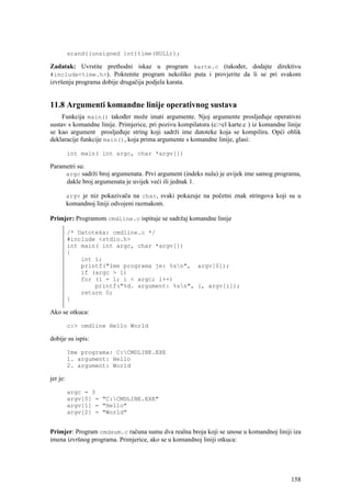 srand((unsigned int)time(NULL));

Zadatak: Uvrstite prethodni iskaz u program karte.c (također, dodajte direktivu
#include<time.h>). Pokrenite program nekoliko puta i provjerite da li se pri svakom
izvršenju programa dobije drugačija podjela karata.


11.8 Argumenti komandne linije operativnog sustava
     Funkcija main() također može imati argumente. Njoj argumente prosljeđuje operativni
sustav s komandne linije. Primjerice, pri pozivu kompilatora (c:>cl karte.c ) iz komandne linije
se kao argument prosljeđuje string koji sadrži ime datoteke koja se kompilira. Opći oblik
deklaracije funkcije main(), koja prima argumente s komandne linije, glasi:

          int main( int argc, char *argv[])

Parametri su:
     argc sadrži broj argumenata. Prvi argument (indeks nula) je uvijek ime samog programa,
     dakle broj argumenata je uvijek veći ili jednak 1.

          argv je niz pokazivača na char, svaki pokazuje na početni znak stringova koji su u
          komandnoj liniji odvojeni razmakom.

Primjer: Programom cmdline.c ispituje se sadržaj komandne linije

          /* Datoteka: cmdline.c */
          #include <stdio.h>
          int main( int argc, char *argv[])
          {
              int i;
              printf("Ime programa je: %sn", argv[0]);
              if (argc > 1)
              for (i = 1; i < argc; i++)
                  printf("%d. argument: %sn", i, argv[i]);
              return 0;
          }

Ako se otkuca:

          c:> cmdline Hello World

dobije su ispis:

          Ime programa: C:CMDLINE.EXE
          1. argument: Hello
          2. argument: World

jer je:

          argc = 3
          argv[0] = "C:CMDLINE.EXE"
          argv[1] = "Hello"
          argv[2] = "World"


Primjer: Program cmdsum.c računa sumu dva realna broja koji se unose u komandnoj liniji iza
imena izvršnog programa. Primjerice, ako se u komandnoj liniji otkuca:




                                                                                            158
 