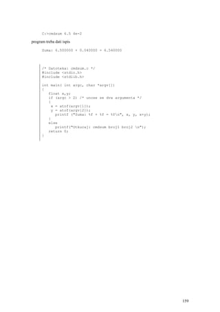 C:>cmdsum 6.5 4e-2

program treba dati ispis

      Suma: 6.500000 + 0.040000 = 6.540000



      /* Datoteka: cmdsum.c */
      #include <stdio.h>
      #include <stdlib.h>

      int main( int argc, char *argv[])
      {
         float x,y;
         if (argc > 2) /* unose se dva argumenta */
         {
          x = atof(argv[1]);
          y = atof(argv[2]);
            printf ("Suma: %f + %f = %fn", x, y, x+y);
         }
         else
            printf("Otkucaj: cmdsum broj1 broj2 n");
         return 0;
      }




                                                          159
 