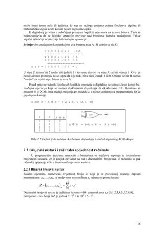 može imati iznos nula ili jedinica. Iz tog se razloga umjesto pojma Booleova algebra ili
matematička logika često koristi pojam digitalna logika.
     U digitalnoj je tehnici uobičajena primjena logičkih operatora na nizove bitova. Tada se
podrazumijeva da se logičke operacije provode nad bitovima jednake značajnosti. Takve
logičke operacije se nazivaju bit-značajne operacije.
Primjer: bit značajnom konjunkcijom dva binarna niza A i B dobije se niz C:

              7 6 5 4 3 2 1 0    bit
              -----------------------
              1 1 0 0 1 1 1 1 = A
              0 0 0 0 0 1 0 0 = B
                ----------------------
      A & B = 0 0 0 0 0 1 0 0 = C

U nizu C jedino bit 2 može biti jednak 1 i to samo ako je i u nizu A taj bit jednak 1. Ovo je
često korišten postupak da se ispita da li je neki bit u nizu jednak 1 ili 0. Obično se niz B naziva
"maska" za ispitivanje bitova u nizu A.
    Pored prije navedenih Booleovih logičkih operacija u digitalnoj se tehnici često koristi bit-
značajna operacija koja se naziva ekskluzivna disjunkcija ili ekskluzivno ILI. Označava se
znakom ⊕ ili XOR. Ima značaj zbrajanja po modulu 2, a njeno korištenje u programiranju bit će
pojašnjeno kasnije.

      A XOR B = A ⊕ B = (¬A & B) ∨ (A & ¬B)




             A        B      A ⊕ B
             0        0        0
             0        1        1               A ⊕ B   = (¬A & B) ∨ (A & ¬B)
             1        0        1
             1        1        0


      Slika 2.2 Definicijska tablica ekskluzivne disjunkcije i simbol digitalnog XOR-sklopa


2.2 Brojevni sustavi i računska sposobnost računala
      U programskim jezicima operacije s brojevima se najčešće zapisuju u decimalnom
brojevnom sustavu, jer je čovjek naviknut na rad s decimalnim brojevima. U računalu se pak
računske operacije vrše u binarnom brojevnom sustavu.

2.2.1 Binarni brojevni sustav
Sasvim općenito, numerička vrijednost broja Z, koji je u pozicionoj notaciji zapisan
znamenkama: zn-1....z1z0, u brojevnom sustavu baze x, računa se prema izrazu:
                                        n −1
             Z = ( zn −1 .... z1z0 ) x = ∑ zi ⋅ x i
                                        i =0
Decimalni brojevni sustav je definiran bazom x=10 i znamenkama zi ε{0,1,2,3,4,5,6,7,8,9},
primjerice iznos broja 765 je jednak 7⋅102 + 6⋅101 + 5⋅100 .




                                                                                                 16
 