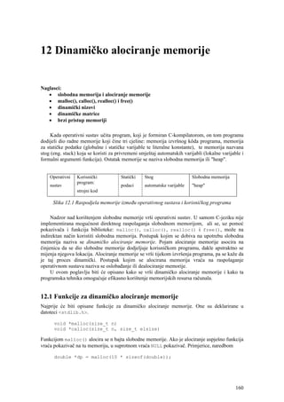 12 Dinamičko alociranje memorije


Naglasci:
   • slobodna memorija i alociranje memorije
   • malloc(), calloc(), realloc() i free()
   • dinamički nizovi
   • dinamičke matrice
   • brzi pristup memoriji

     Kada operativni sustav učita program, koji je formiran C-kompilatorom, on tom programu
dodijeli dio radne memorije koji čine tri cjeline: memorija izvršnog kôda programa, memorija
za statičke podatke (globalne i statičke varijable te literalne konstante), te memorija nazvana
stog (eng. stack) koja se koristi za privremeni smještaj automatskih varijabli (lokalne varijable i
formalni argumenti funkcija). Ostatak memorije se naziva slobodna memorija ili "heap".


    Operativni   Korisnički            Statički   Stog                   Slobodna memorija
                 program:
    sustav                             podaci     automatske varijable   "heap"
                 strojni kod

      Slika 12.1 Raspodjela memorije između operativnog sustava i korisničkog programa

     Nadzor nad korištenjem slobodne memorije vrši operativni sustav. U samom C-jeziku nije
implementirana mogućnost direktnog raspolaganja slobodnom memorijom, ali se, uz pomoć
pokazivača i funkcija biblioteke: malloc(), calloc(), realloc() i free(), može na
indirektan način koristiti slobodna memorija. Postupak kojim se dobiva na upotrebu slobodna
memorija naziva se dinamičko alociranje memorije. Pojam alociranje memorije asocira na
činjenicu da se dio slobodne memorije dodjeljuje korisničkom programu, dakle apstraktno se
mijenja njegova lokacija. Alociranje memorije se vrši tijekom izvršenja programa, pa se kaže da
je taj proces dinamički. Postupak kojim se alocirana memorija vraća na raspolaganje
operativnom sustavu naziva se oslobađanje ili dealociranje memorije.
     U ovom poglavlju biti će opisano kako se vrši dinamičko alociranje memorije i kako ta
programska tehnika omogućuje efikasno korištenje memorijskih resursa računala.


12.1 Funkcije za dinamičko alociranje memorije
Najprije će biti opisane funkcije za dinamičko alociranje memorije. One su deklarirane u
datoteci <stdlib.h>.

      void *malloc(size_t n)
      void *calloc(size_t n, size_t elsize)

Funkcijom malloc() alocira se n bajta slobodne memorije. Ako je alociranje uspješno funkcija
vraća pokazivač na tu memoriju, u suprotnom vraća NULL pokazivač. Primjerice, naredbom

      double *dp = malloc(10 * sizeof(double));




                                                                                               160
 