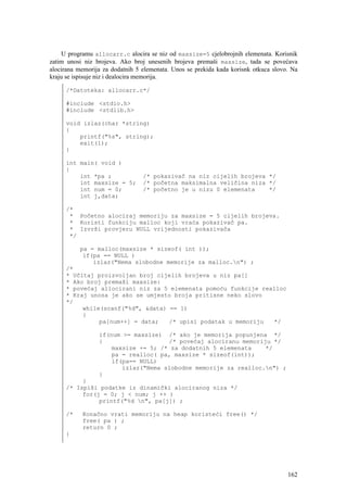 U programu allocarr.c alocira se niz od maxsize=5 cjelobrojnih elemenata. Korisnik
zatim unosi niz brojeva. Ako broj unesenih brojeva premaši maxsize, tada se povećava
alocirana memorija za dodatnih 5 elemenata. Unos se prekida kada korisnk otkuca slovo. Na
kraju se ispisuje niz i dealocira memorija.

     /*Datoteka: allocarr.c*/

     #include <stdio.h>
     #include <stdlib.h>

     void izlaz(char *string)
     {
         printf("%s", string);
         exit(1);
     }

     int main( void )
     {
         int *pa ;               /* pokazivač na niz cijelih brojeva */
         int maxsize = 5;        /* početna maksimalna veličina niza */
         int num = 0;            /* početno je u nizu 0 elemenata    */
         int j,data;

     /*
      * Početno alociraj memoriju za maxsize = 5 cijelih brojeva.
      * Koristi funkciju malloc koji vraća pokazivač pa.
      * Izvrši provjeru NULL vrijednosti pokazivača
      */

          pa = malloc(maxsize * sizeof( int ));
           if(pa == NULL )
              izlaz("Nema slobodne memorije za malloc.n") ;
     /*
     * Učitaj proizvoljan broj cijelih brojeva u niz pa[]
     * Ako broj premaši maxsize:
     * povećaj allocirani niz za 5 elemenata pomoću funkcije realloc
     * Kraj unosa je ako se umjesto broja pritisne neko slovo
     */
          while(scanf("%d", &data) == 1)
          {
               pa[num++] = data;   /* upisi podatak u memoriju  */

                 if(num >= maxsize) /* ako je memorija popunjena */
                 {                   /* povećaj alociranu memoriju */
                     maxsize += 5; /* za dodatnih 5 elemenata    */
                     pa = realloc( pa, maxsize * sizeof(int));
                     if(pa== NULL)
                        izlaz("Nema slobodne memorije za realloc.n") ;
                 }
          }
     /* Ispiši podatke iz dinamički alociranog niza */
          for(j = 0; j < num; j ++ )
               printf("%d n", pa[j]) ;

     /*    Konačno vrati memoriju na heap koristeći free() */
           free( pa ) ;
           return 0 ;
     }




                                                                                     162
 
