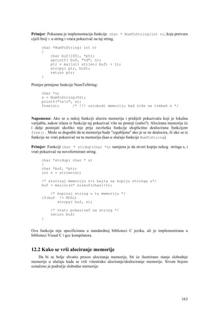 Primjer: Pokazana je implementacija funkcije char * NumToString(int n), koja pretvara
cijeli broj n u string i vraća pokazivač na taj string.

      char *NumToString( int n)
      {
          char buf[100], *ptr;
          sprintf( buf, "%d", n);
          ptr = malloc( strlen( buf) + 1);
          strcpy( ptr, buf);
          return ptr;
      }

Primjer primjene funkcije NumToString:

      char *s;
      s = NumToString(56);
      printf("%sn", s);
      free(s);      /* !!! oslobodi memoriju kad više ne trebaš s */


Napomena: Ako se u nekoj funkciji alocira memorija i pridijeli pokazivaču koji je lokalna
varijabla, nakon izlaza iz funkcije taj pokazivač više ne postoji (zašto?). Alocirana memorija će
i dalje postojati ukoliko nije prije završetka funkcije eksplicitno dealocirana funkcijom
free(). Može se dogoditi da ta memorija bude "izgubljena" ako je se ne dealocira, ili ako se iz
funkcije ne vrati pokazivač na tu memoriju (kao u slučaju funkcije NumToString).

Primjer: Funkciji char * strdup(char *s) namjena je da stvori kopiju nekog stringa s, i
vrati pokazivač na novoformirani string.

      char *strdup( char * s)
      {
      char *buf, *ptr;
      int n = strlen(s);

      /* alociraj memoriju n+1 bajta za kopiju stringa s*/
      buf = malloc(n* sizeof(char)+1);

          /* kopiraj string u tu memoriju */
      if(buf != NULL)
             strcpy( buf, s);

           /* vrati pokazivač na string */
           return buf;
      }


Ova funkcija nije specificirana u standardnoj biblioteci C jezika, ali je implementirana u
biblioteci Visual C i gcc kompilatora.


12.2 Kako se vrši alociranje memorije
    Da bi se bolje shvatio proces alociranja memorije, bit će ilustrirano stanje slobodnje
memorije u slučaju kada se vrši višestruko alociranje/dealociranje memorije. Sivom bojom
označeno je područje slobodne memorije:




                                                                                             163
 