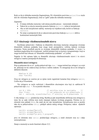 Kaže se da je slobodna memorija fragmentirana. Pri višestrukim pozivima malloc/free može
doći do višestruke fragmentacije, čime se "gubi" jedan dio slobodne memorije.

Zapamtite:
   • O stanju slobodne memorije vodi računa posebni proces – memorijski alokator.
   • Nakon što se alocira memorija pomoću funkcije malloc(), treba je inicijalizirati.
   • Ako se želi inicijalizirati sadržaj memorije na vrijednost nula, koristi se funkcija
       calloc().
   • Ne smije se pretpostaviti da se sukcesivnim pozivima funkcije malloc() dobiva
       kontinuirani memorijski blok.


12.3 Alociranje višedimenzionalnih nizova
    Korištenje pokazivača i funkcija za dinamičko alociranja memorije omogućuje stvaranje
dinamičkih struktura podataka koje mogu imati promjenljivu veličinu tijekom izvršenja
programa. Nema posebnih pravila za stvaranje dinamičkih struktura podataka. U ovom i u
narednim poglavljima bit će pokazani različiti primjeri koji su korisni u programiranju i koji se
mogu koristiti kao obrazac za "dinamičko struktuiranje podataka" u C jeziku.
Najprije će biti opisano kako se dinamički alociraju višedimenzionalni nizovi i to nizovi
stringova i matrice promjenljivih dimenzija.

Dinamički nizovi stringova
Prije je pokazano da se u C jeziku pokazivači tipa char * mogu tretirati kao stringovi, uz uvjet
da pokazuju na niz znakova koji završava s nultim znakom. To omogućuje da se niz stringova
deklarira iskazom:

      #define N 100
      char *txt[N];

Ovaj niz stringova je statičan jer se njime može registrirati konačan broj stringova txt[i].
Uočite da je N konstanta.
    Niz stringova se može realizirati i dinamičkim alociranjem niza koji će sadržavati N
pokazivača tipa char *. To se postiže iskazima:

      int N = 100;               /* veličina niza je varijabla     */
      char **txt;                /* txt pokazuje na niz pokazivača */
      txt = calloc(N, sizeof(char*)); /* alociraj za N pokazivača */

U oba slučaja txt[i] predstavlja string. Razlika je pak od prethodne definicije niza stringova u
tome što se sada veličina niza može mijenjati tijekom izvršenja programa. Početno su svi
elementi niza jednaki NULL, što znači da niz nije inicijaliziran. Inicijalizacija niza se postiže
tako da se pokazivačima txt[i] pridijeli adresa nekog stringa. Primjerice, nakon sljedećih
operacija:

      txt[0]= strdup("Hello")
      txt[1]= strdup("World!")
      txt[2]= strdup("je prvi C program")

prva tri elementa niza txt[i] predstavljaju stringove, a ostali elementi niza su i dalje
neinicijalizirani.

Stanje u memoriji se može ilustrirati slikom 12.2.




                                                                                             165
 