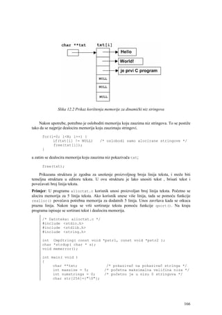 Slika 12.2 Prikaz korištenja memorije za dinamički niz stringova


    Nakon upotrebe, potrebno je osloboditi memoriju koju zauzima niz stringova. To se postiže
tako da se najprije dealocira memorija koju zauzimaju stringovi.

      for(i=0; i<N; i++) {
           if(txt[i] != NULL)           /* oslobodi samo alocirane stringove */
           free(txt[i]);
      }

a zatim se dealocira memorija koju zauzima niz pokazivača txt;

      free(txt);

    Prikazana struktura je zgodna za unošenje proizvoljnog broja linija teksta, i može biti
temeljna struktura u editoru teksta. U ovu strukturu je lako unositi tekst , brisati tekst i
povećavati broj linija teksta.
Primjer: U programu alloctxt.c korisnik unosi proizvoljan broj linija teksta. Početno se
alocira memorija za 5 linija teksta. Ako korisnik unese više linija, tada se pomoću funkcije
realloc() povećava potrebna memorija za dodatnih 5 linija. Unos završava kada se otkuca
prazna linija. Nakon toga se vrši sortiranje teksta pomoću funkcije qsort(). Na kraju
programa ispisuje se sortirani tekst i dealocira memorija.

      /* Datoteka: alloctxt.c */
      #include <stdio.h>
      #include <stdlib.h>
      #include <string.h>

      int CmpString( const void *pstr1, const void *pstr2 );
      char *strdup( char * s);
      void memerror();

      int main( void )
      {
           char **txt;                     /* pokazivač na pokazivač stringa */
           int maxsize = 5;               /* početna maksimalna veličina niza */
           int numstrings = 0;            /* početno je u nizu 0 stringova */
           char str[256]={"0"};




                                                                                         166
 