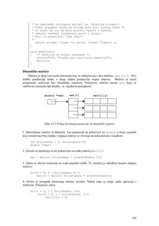 * Za usporedbu stringova koristi se funkcija strcmp().
       * Pošto argument funkcije strcmp mora biti string (char *)
       * to znači da joj se mora poslati *pstr1 i *pstr2,
       * odnosno sadržaj argumenata pstr1 i pstr2,
       * koji su pokazivaci tipa char**
       */
         return strcmp( *(char **) pstr1, *(char **)pstr2 );
      }

      void memerror()
      {   /* funkcija za dojavu pogreške */
          printf("%s", "Greska pri alociranju memorije");
          exit(1);
      }

Dinamičke matrice
    Matrica je skup istovrsnih elemenata koji se obilježavaju s dva indeksa - mat[i][j]. Prvi
indeks predstavlja redak, a drugi indeks predstavlja stupac matrice. Matrica se može
programski realizirati kao dinamička struktura. Primjerice, matrica imena mat, koja će
sadržavati elemente tipa double, se sljedećim postupkom:




                 Slika 12.3 Prikaz korištenja memorije za dinamičke matrice

1. Identifikator matrice se deklarira kao pokazivač na pokazivač na double, a dvije varijable
koje označavaju broj redaka i stupaca matrice se iniciraju na neku početnu vrijednost.

      int brojredaka = 5, brojstupaca=10;
      double **mat;

2. Alocira se memorija za niz pokazivača na retke matrice (mat[i])

      mat = malloc( brojredaka * sizeof(double *));

3. Zatim se alocira memorija za svaki pojedini redak. To zauzeće je određeno brojem stupaca
matrice:

      for(k = 0; k < brojredaka; k++)
          mat[i] = malloc( brojstupaca * sizeof(double));

4. Ovime je postupak formiranja matrice završen. Nakon toga se mogu raditi operacije s
matricom. Primjerice, iskaz

      for(i = 0; i < brojredaka; i++)
           for(j = 0; j < brojstupaca; j++)
                mat[i][j] = 0;




                                                                                         168
 