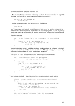 postavlja sve elemente matrice na vrijednost nula.

5. Nakon završetka rada s matricom potrebno je osloboditi alociranu memoriju. To se postiže
tako da se najprije dealocira memorija koju zauzimaju elementi matrice;

      for(k=0; k < brojredaka; k++)
           free(mat[k]);

a zatim se dealocira memorija koju zauzima niz pokazivača retka;

      free(mat);

Iako ovaj postupak izgleda dosta kompliciran, on se često koristi jer se njime omogućuje rad s
matricama čije se dimenzije mogu mijenjati tijekom izvršenja programa. Također, pogodno je
pisati funkcije s ovakvim matricama, jer se mogu primijeniti na matrice proizvoljnih dimenzija.

Primjerice, funkcija:

      void    NulMat(double **mat, int brojredaka, int brojstupaca)
      {
             for(int i = 0; i < brojredaka; i++)
                  for(int j = 0; j < brojstupaca; j++)
                       mat[i][j] = 0;
      }

može poslužiti da se postavi vrijednost elemenata bilo koje matrice na vrijednost 0. Ovo nije
moguće kod korištenja statičkih nizova je se tada u definiciji funkcije, u parametru koji
označava dvodimenzionalni niz, uvijek mora označiti broj kolona.

Funkcija PrintMat() može poslužiti za ispis matrice u proizvoljnom formatu:

      void    PrintMat(double **mat, int brojredaka,
                       int brojstupaca, char *format)
      {
             int i,j;
             for( i = 0; i < brojredaka; i++)
             {
                  for(j = 0; j < brojstupaca; j++)
                       printf (format, mat[i][j]);
                  printf("n") ;
               }
      }


Sam postupak alociranja i dealociranja matrice se može formalizirati s dvije funkcije

      double **AlocirajMatricu (int brojredaka,int brojstupaca)
      {
      int k;
           double **mat = malloc( brojredaka * sizeof(double *));
           if(mat == NULL) return NULL;
           for(k = 0; k < brojredaka; k++)
                mat[k] = malloc( brojstupaca * sizeof(double));
           return mat;
      }

      void DealocirajMatricu(double **mat, int brojredaka)




                                                                                           169
 