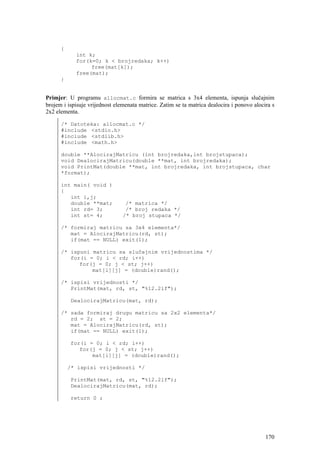 {
            int k;
            for(k=0; k < brojredaka; k++)
                 free(mat[k]);
            free(mat);
      }


Primjer: U programu allocmat.c formira se matrica s 3x4 elementa, ispunja slučajnim
brojem i ispisuje vrijednost elemenata matrice. Zatim se ta matrica dealocira i ponovo alocira s
2x2 elementa.

      /* Datoteka: allocmat.c */
      #include <stdio.h>
      #include <stdlib.h>
      #include <math.h>

      double **AlocirajMatricu (int brojredaka,int brojstupaca);
      void DealocirajMatricu(double **mat, int brojredaka);
      void PrintMat(double **mat, int brojredaka, int brojstupaca, char
      *format);

      int main( void )
      {
         int i,j;
         double **mat;           /* matrica */
         int rd= 3;              /* broj redaka */
         int st= 4;             /* broj stupaca */

      /* formiraj matricu sa 3x4 elementa*/
         mat = AlocirajMatricu(rd, st);
         if(mat == NULL) exit(1);

      /* ispuni matricu sa slučajnim vrijednostima */
         for(i = 0; i < rd; i++)
            for(j = 0; j < st; j++)
                mat[i][j] = (double)rand();

      /* ispisi vrijednosti */
         PrintMat(mat, rd, st, "%12.2lf");

          DealocirajMatricu(mat, rd);

      /* sada formiraj drugu matricu sa 2x2 elementa*/
         rd = 2; st = 2;
         mat = AlocirajMatricu(rd, st);
         if(mat == NULL) exit(1);

          for(i = 0; i < rd; i++)
             for(j = 0; j < st; j++)
                 mat[i][j] = (double)rand();

          /* ispisi vrijednosti */

          PrintMat(mat, rd, st, "%12.2lf");
          DealocirajMatricu(mat, rd);

          return 0 ;




                                                                                            170
 