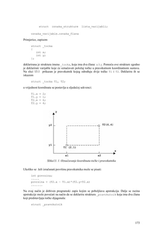 struct      oznaka_strukture        lista_varijabli;

      oznaka_varijable.oznaka_člana

Primjerice, zapisom

      struct _tocka
      {
         int x;
         int y;
      };

deklarirana je struktura imena _tocka, koja ima dva člana: x i y. Pomoću ove strukture zgodno
je deklarirati varijable koje će označavati položaj točke u pravokutnom koordinatnom sustavu.
Na slici 13.1 prikazan je pravokutnik kojeg određuju dvije točke T1 i T2. Deklarira ih se
iskazom

      struct _tocka T1, T2;

a vrijednost koordinata se postavlja u sljedećoj sekvenci:

      T1.x   =   2;
      T1.y   =   1;
      T2.x   =   6;
      T2.y   =   4;




                      Slika13. 1. Označavanje koordinata točke i pravokutnika

Ukoliko se želi izračunati površinu pravokutnika može se pisati:

      int povrsina;
      .....
      povrsina = (T2.x – T1.x)*(T2.y-T2.x)
      .......

Na ovaj način je dobiven programski zapis kojim se poboljšava apstrakcija. Dalje se razina
apstrakcije može povećati na način da se deklarira struktura _pravokutnik koja ima dva člana
koji predstavljaju točke dijagonala:

      struct _pravokutnik




                                                                                         173
 