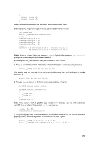 {
          struct _tocka p1;
          struct _tocka p2;
      }

Dakle, članovi strukture mogu biti prethodno definirani strukturni tipovi.

Sada se prijašnji programski segment može zapisati sljedećom sekvencom:

      int povrsina;
      struct _pravokutnik pravokutnik;
      .....
      pravokutnik.p1.x = 2;
      pravokutnik.p1.y = 1;
      pravokutnik.p2.x = 6;
      pravokutnik.p2.y = 4;
      ......
      povrsina = ( pravokutnik.p2.x – pravokutnik.p1.x)
                *( pravokutnik.p2.y - pravokutnik.p2.x)


Uočite da se za pristup članovima strukture _tocka, koja je član strukture _pravokutnik,
pristupa tako da se dva puta koristi točka-operator.
Potrebno je navesti još neka sintaktička pravila za rad sa strukturama.

1. Može se istovremeno izvršiti deklariranje strukturnih varijabli i same strukture, primjerice

      struct _tocka {int x; int y;} T1,T2;

Ako kasnije neće biti potrebno deklarirati nove varijable ovog tipa, može se izostaviti oznaka
strukture, tj.

      struct {int x; int y;} T1,T2;

2. Pomoću typedef može se definirati sinonim za strukturu, primjerice

      typedef struct tocka _tocka;

      typedef struct _pravokutnik
      {
         _tocka p1;
         _tocka p2
      }
      pravokutnik_t;

Sada _tocka i pravokutnik_t predstavljaju oznake tipova pomoću kojih se može deklarirati
varijable (bez navođenja ključne riječi struct), primjerice

      _tocka T1, T2;
      pravokutnik_t pravokutnik;

3. Inicijaliziranje početnih vrijednosti se može izvršiti na sličan način kao kod nizova, tako da se
pripadajuća lista početnih vrijednosti navede unutar vitičastih zagrada.

      struct _tocka T1 = {2,1}, T2 = {6,4};
      struct _pravokutnik pravokutnik = { {2,1}, {6,4} };




                                                                                                  174
 
