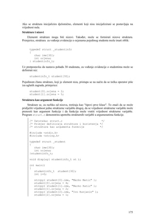 Ako se struktura inicijalizira djelomično, elementi koji nisu inicijalizirani se postavljaju na
vrijednost nula.
Strukture i nizovi
    Elementi strukture mogu biti nizovi. Također, može se formirati nizove struktura.
Primjerice, struktura za vođenje evidencije o ocjenama pojedinog studenta može imati oblik:


      typedef struct _studentinfo
      {
         char ime[30];
         int ocjena;
      } studentinfo_t;

Uz pretpostavku da nastavu pohađa 30 studenata, za vođenje evidencije o studentima može se
definirati niz:

      studentinfo_t student[30];

Pojedinom članu strukture, koji je element niza, pristupa se na način da se točka operator piše
iza uglatih zagrada, primjerice:

      student[0].ocjena = 2;
      student[1].ocjena = 5;

Struktura kao argument funkcije
     Strukture se, za razliku od nizova, tretiraju kao "tipovi prve klase". To znači da se može
pridijeliti vrijednost jedne strukturne varijable drugoj, da se vrijednost strukturne varijable može
prenositi kao argument funkcije i da funkcija može vratiti vrijednost strukturne varijable.
Program struct.c demonstrira upotrebu strukturnih varijabli u argumenatima funkcije.

      /* Datoteka: struct.c                         */
      /* Primjer definiraja strukture i koristenja */
      /* strukture kao argumenta funkcije          */

      #include <stdio.h>
      #include <string.h>

      typedef struct _student
      {
         char ime[30];
         int ocjena;
      }studentinfo_t;

      void display( studentinfo_t st );

      int main()
      {
         studentinfo_t          student[30];
         int i=0;

          strcpy( student[0].ime, "Marko Matic" );
          student[0].ocjena = 4;
          strcpy( student[1].ime, "Marko Katic" );
          student[1].ocjena = 2;
          strcpy( student[2].ime, "Ivo Runjanin" );
          student[2].ocjena = 1;




                                                                                                175
 