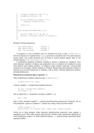 strcpy( student[3].ime, "" );
          student[3].ocjena = 0;

          while (student[i].ocjena != 0 )
             display( student[i++]);

          return 0;
      }

      void display(studentinfo_t st)
      {
         printf( "Ime: %s ", st.ime );
         printf( "tocjena: %dn", st.ocjena );
      }


Rezultat izvršenja programa je:

      Ime: Marko Matic                  ocjena: 4
      Ime: Marko Katic                  ocjena: 2
      Ime: Ivo Runjanin                 ocjena: 1

     U programu se prvo inicijalizira prva tri elementa niza koji su tipa studentinfo_t.
Četvrtom elementu se vrijednost člana ocjena postavlja na vrijednost nula. Ova nulta ocjena će
kasnije služiti kao oznaka elementa niza, do kojeg su uneseni potpuni podaci. Ispis se vrši
pomoću funkcije display(studentinfo_t).
     U prethodnom programu strukturna varijabla se prenosi u funkciju po vrijednosti. Ovaj
način prijenosa strukture u funkciju nije preporučljiv jer se za prijenos po vrijednosti na stog
mora kopirati cijeli sadržaj strukture. To zahtijeva veliku količinu memorije i procesorskog
vremena (u ovom slučaju veličina strukture je 34 bajta). Mnogo bolji način prijenosa strukture u
funkciju je da se koristi pokazivač na strukturu, a da se zatim u funkciji elementima strukture
pristupa indirekcijom.
Pokazivači na strukturne tipove i operator ->
Neka su deklarirani varijabla i pokazivač tipa studentinfo_t:

      studentinfo_t St, *pSt;

i neka je varijabla St inicijalizirana slijedećim iskazom:

      St.ime = strcpy("Ivo Boban");
      St.ocjena = 1;

Ako se pokazivač pSt inicijalizira na adresu varijable St, tj.

      pSt = &St;

tada se može pristupiti varijabli St i pomoću dereferenciranog pokazivača. Primjerice, ako se
želi promijeniti ocjenu na vrijednost 2 i ispisati novo stanje, može se koristiti iskaze:

      (*pSt).ocjena = 2;
      printf("Ime: %s, ocjena: %d", (*pSt).ime, (*pSt).ocjena)

Uočite da se zbog primjene točka operatora dereferencirani pokazivač mora napisati u
zagradama, jer bi inače točka operator imao prioritet. Ovakav način označavanja indirekcije je
dosta kompliciran, stoga je u C jeziku definiran operator ->, pomoću kojeg se prethodni iskazi
zapisuju u obliku:




                                                                                            176
 