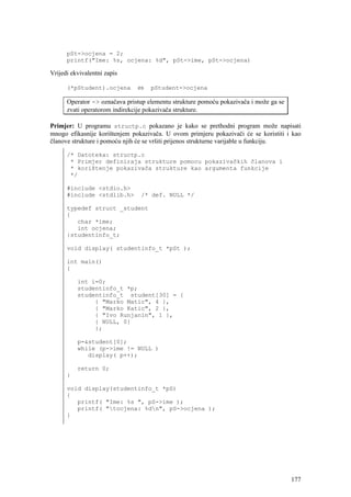 pSt->ocjena = 2;
      printf("Ime: %s, ocjena: %d", pSt->ime, pSt->ocjena)

Vrijedi ekvivalentni zapis

      (*pStudent).ocjena       ⇔    pStudent->ocjena

      Operator -> označava pristup elementu strukture pomoću pokazivača i može ga se
      zvati operatorom indirekcije pokazivača strukture.

Primjer: U programu structp.c pokazano je kako se prethodni program može napisati
mnogo efikasnije korištenjem pokazivača. U ovom primjeru pokazivači će se koristiti i kao
članove strukture i pomoću njih će se vršiti prijenos strukturne varijable u funkciju.

      /* Datoteka: structp.c
       * Primjer definiraja strukture pomocu pokazivačkih članova i
       * korištenje pokazivača strukture kao argumenta funkcije
       */

      #include <stdio.h>
      #include <stdlib.h>       /* def. NULL */

      typedef struct _student
      {
         char *ime;
         int ocjena;
      }studentinfo_t;

      void display( studentinfo_t *pSt );

      int main()
      {

          int i=0;
          studentinfo_t *p;
          studentinfo_t student[30] = {
               { "Marko Matic", 4 },
               { "Marko Katic", 2 },
               { "Ivo Runjanin", 1 },
               { NULL, 0}
               };

          p=&student[0];
          while (p->ime != NULL )
             display( p++);

          return 0;
      }

      void display(studentinfo_t *pS)
      {
         printf( "Ime: %s ", pS->ime );
         printf( "tocjena: %dn", pS->ocjena );
      }




                                                                                       177
 