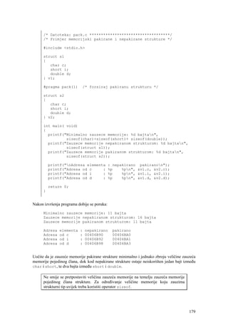 /* Datoteka: pack.c ***********************************/
      /* Primjer memorijski pakirane i nepakirane strukture */

      #include <stdio.h>

      struct s1
      {
         char c;
         short i;
         double d;
      } v1;

      #pragma pack(1)       /* forsiraj pakiranu strukturu */

      struct s2
      {
         char c;
         short i;
         double d;
      } v2;

      int main( void)
      {
        printf("Minimalno zauzece memorije: %d bajtan",
                sizeof(char)+sizeof(short)+ sizeof(double));
        printf("Zauzece memorije nepakiranom strukturom: %d bajtan",
                sizeof(struct s1));
        printf("Zauzece memorije pakiranom strukturom: %d bajtan",
                sizeof(struct s2));

          printf("nAdresa elementa          : nepakirano pakiranon");
          printf("Adresa od c     :          %p    %pn", &v1.c, &v2.c);
          printf("Adresa od i     :          %p    %pn", &v1.i, &v2.i);
          printf("Adresa od d     :          %p    %pn", &v1.d, &v2.d);

          return 0;
      }


Nakon izvršenja programa dobije se poruka:

      Minimalno zauzece memorije: 11 bajta
      Zauzece memorije nepakiranom strukturom: 16 bajta
      Zauzece memorije pakiranom strukturom: 11 bajta

      Adresa   elementa   :   nepakirano      pakirano
      Adresa   od c       :   00406B90        00406BA0
      Adresa   od i       :   00406B92        00406BA1
      Adresa   od d       :   00406B98        00406BA3


Uočite da je zauzeće memorije pakirane strukture minimalno i jednako zbroju veličine zauzeća
memorije pojedinog člana, dok kod nepakirane strukture ostaje neiskorišten jedan bajt između
char i short, te dva bajta između short i double.

      Ne smije se pretpostaviti veličina zauzeća memorije na temelju zauzeća memorije
      pojedinog člana strukture. Za određivanje veličine memorije koju zauzima
      strukturni tip uvijek treba koristiti operator sizeof.




                                                                                        179
 