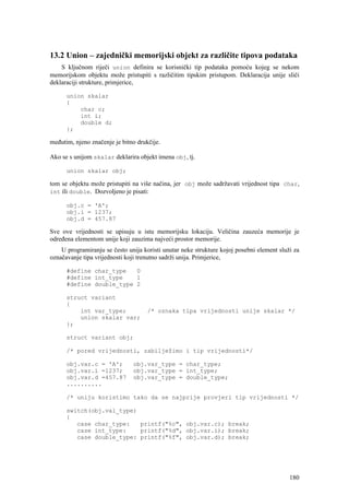 13.2 Union – zajednički memorijski objekt za različite tipova podataka
    S ključnom riječi union definira se korisnički tip podataka pomoću kojeg se nekom
memorijskom objektu može pristupiti s različitim tipskim pristupom. Deklaracija unije sliči
deklaraciji strukture, primjerice,

      union skalar
      {
          char c;
          int i;
          double d;
      };

međutim, njeno značenje je bitno drukčije.

Ako se s unijom skalar deklarira objekt imena obj, tj.

      union skalar obj;

tom se objektu može pristupiti na više načina, jer obj može sadržavati vrijednost tipa char,
int ili double. Dozvoljeno je pisati:

      obj.c = 'A';
      obj.i = 1237;
      obj.d = 457.87

Sve ove vrijednosti se upisuju u istu memorijsku lokaciju. Veličina zauzeća memorije je
određena elementom unije koji zauzima najveći prostor memorije.
    U programiranju se često unija koristi unutar neke strukture kojoj posebni element služi za
označavanje tipa vrijednosti koji trenutno sadrži unija. Primjerice,

      #define char_type   0
      #define int_type    1
      #define double_type 2

      struct variant
      {
          int var_type;              /* oznaka tipa vrijednosti unije skalar */
          union skalar var;
      };

      struct variant obj;

      /* pored vrijednosti, zabilježimo i tip vrijednosti*/

      obj.var.c = 'A';         obj.var_type = char_type;
      obj.var.i =1237;         obj.var_type = int_type;
      obj.var.d =457.87        obj.var_type = double_type;
      ..........

      /* uniju koristimo tako da se najprije provjeri tip vrijednosti */

      switch(obj.val_type)
      {
         case char_type:   printf("%c", obj.var.c); break;
         case int_type:    printf("%d", obj.var.i); break;
         case double_type: printf("%f", obj.var.d); break;




                                                                                           180
 