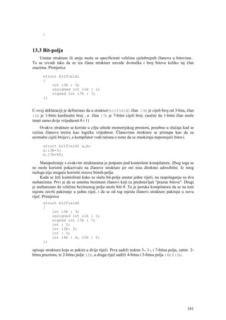 }



13.3 Bit-polja
    Unutar strukture ili unije može se specificirati veličinu cjelobrojnih članova u bitovima .
To se izvodi tako da se iza člana strukture navede dvotočka i broj bitova koliko taj član
zauzima. Primjerice

      struct bitfield1
      {
          int i3b : 3;
          unsigned int i1b : 1;
          signed int i7b : 7;
      };


U ovoj deklaraciji je definirano da u strukturi bitfield1 član i3b je cijeli broj od 3-bita, član
i1b je 1-bitni kardinalni broj , a član i7b je 7-bitni cijeli broj. (uočite da 1-bitni član može
imati samo dvije vrijednosti 0 i 1)
    Ovakve strukture se koriste u cilju uštede memorijskog prostora, posebno u slučaju kad se
većina članova tretira kao logička vrijednost. Članovima strukture se pristupa kao da su
normalni cijeli brojevi, a kompilator vodi računa o tome da se maskiraju nepostojeći bitovi.

      struct bitfield1 a,b;
      a.i3b=3;
      b.i7b=65;

     Manipuliranje s ovakvim strukturama je potpuno pod kontrolom kompilatora. Zbog toga se
ne može koristiti pokazivače na članove strukture jer oni nisu direktno adresibilni. Iz istog
razloga nije moguće koristiti nizove bitnih-polja.
     Kada se želi kontrolirati kako se slažu bit-polja unutar jedne riječi, na raspolaganju su dva
mehanizma. Prvi je da se umetnu bezimeni članovi koji će predstavljati "prazne bitove". Drugi
je mehanizam da veličina bezimenog polja može biti 0. To je poruka kompilatoru da se na tom
mjestu završi pakiranje u jednu riječ, i da se od tog mjesta članovi strukture pakiraju u novu
riječ. Primjerice
      struct bitfield2
      {
          int i3b : 3;
          unsigned int i1b : 1;
          signed int i7b : 7;
          int : 2;
          int i2b: 2;
          int : 0;
          int i4b : 4, i5b : 5;
      };

opisuje strukturu koja se pakira u dvije riječi. Prva sadrži redom 3-, 1-, i 7-bitna polja, zatim 2-
bitnu prazninu, te 2-bitno polje i2b, a druga riječ sadrži 4-bitna i 5-bitna polja i4b i i5b.




                                                                                                181
 