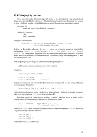 13.4 Pobrojanji tip (enum)
     Treća klasa korisnički definiranih tipova C jezika je tzv. pobrojani tip (eng. enumeration).
Deklarira se pomoću ključne riječi enum. Služi definiranju integralnog cjelobrojnog tipa kojemu
se skup vrijednosti označava simboličkim (imenovanim ) konstantama u sljedećoj notaciji:
    pobrojani_tip:
           enum ime_tipa { lista_definicije_ konstanti };

     definicija_ konstanti:
              ime
             ime = konstanta .

Primjerice, deklaracijom
          enum dani_t {Nedjelja, Ponedjeljak, Utorak, Srijeda,
                       Cetvrtak, Petak, Subota};

definira se korisnički pobrojani tip dani_t kojem se vrijednost označava simboličkim
konstantama: Nedjelja, Ponedjeljak, Utorak, Srijeda, Cetvrtak, Petak,
Subota. Pri kompiliranju programa ovim se konstantama pridjeljuje numerička vrijednost
prema pravilu da prvo ime u listi ima numeričku vrijednost 0, drugo ime ima vrijednost 1, treće
ime ima vrijednost 2 itd.

Pomoću pobrojanog tipa mogu se deklarirati varijable, prema pravilu

      deklaracija_varijable: enum ime_tipa lista_varijabli;

primjerice,

      enum dani_t danas, sutra;
          .......
      danas = Srijeda;
      sutra = Cetvrtak;      ........

Vrijednost se neke ili svih simboličkih konstanti može inicijalizirati već pri samoj deklaraciji
pobrojanog tipa. Primjerice,

      enum karte_t {AS = 1, JACK = 11, DAMA,                  KRALJ};

Neinicijalizirane konstante imaju vrijednost za jedan veću od vrijednosti prethodne konstante,
tako DAMA ima vrijednost 12, a KRALJ ima vrijednost 13.
    Pobrojane tipove ne treba smatrati posebno “čvrstim” tipovima jer ih se može tretirati
ravnopravno s cjelobrojnim tipom. Primjerice, dozvoljeno je pisati:

      int i = Subota;            enum karte_t c = 10;
      c++;                        /* c postaje jack (11) */

Ponekad se enum koristi samo za definiranje simboličkih konstanti (poput #define direktive).
Umjesto korištenja leksičkih direktiva:

      #define ONE 1
      #define TWO 2
      #define THREE 3

može se koristiti enum deklaracija:




                                                                                             182
 