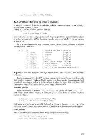 enum threenum {ONE=1, TWO, THREE};



13.5 Strukture i funkcije za očitanje vremena
U datoteci <time.h> definirano je nekoliko funkcija i struktura imena tm, za očitanje i
manipuliranje vremena i datuma.
Dosada je za očitanje vremena korištena funkcija

             time_t time(time_t *tp);

koja vraća vrijednost time_t tipa, tj. kardinalni broj koji predstavlja trenutno vrijeme (obično
je to broj sekundi od 1.1.1970.). Parametar tp, ako nije NULL, također prihvaća trenutno
vrijeme u *tp.
    Da bi se olakšalo pretvorbu ovog vremena u stvarno vrijeme i datum, definirana je struktura
tm sa sljedećim članovima:

      struct tm                        /*   opisuje vrijeme i datum */
      {      int     tm_sec;           /*   sekunde           0..61 */
             int     tm_min;           /*   minute            0..59 */
             int     tm_hour;          /*   sat               0..23 */
             int     tm_mday;          /*   dan               1..31 */
             int     tm_mon;           /*   mjesec            0..11 */
             int     tm_year;          /*   broj godina nakon 1900 */
             int     tm_wday;          /*   dan u sedmici      0..6 */
             int     tm_yday;          /*   dan u godini     0..365 */
             int     tm_isdst;         /*   da li je dan promjene sata 0..1 */
      };

Napomena: ako dan promjene sata nije implementiran tada tm_isdst ima negativnu
vrijednost.
    Broj sekundi može biti veći od 59 u slučaju prestupnog vremena. Mjeseci su kodiranu tako
da 0 označava siječanj, 1 veljaču itd. Dani u sedmici su kodirani tako da 0 označava nedjelju, 1
ponedjeljak itd. Stvarna godina se dobije tako da se članu tm_year doda vrijednost 1900
(primjerice u godini 2002. godini član tm_year sadrži vrijednost 102).
localtime, gmtime
    Pretvorbu vremena iz formata time_t u struct tm vrši se funkcijom localtime(),
kada se želi dobiti lokalno vrijeme, ili funkcijom gmtime() za dobiti univerzalno vrijeme u
nultom meridijanu.

      struct tm *localtime(const time_t *t);
      struct tm *gmtime(const time_t *t);

Obje funkcije primaju adresu varijable koja sadrži vrijeme u formatu time_t, a vraćaju
pokazivač na statičku strukturu tipa tm (sadržaj se obnavlja pri svakom pozivu ovih funkcija) .
ctime, asctime
Ako se želi dobiti zapis vremena u obliku stringa, mogu se koristiti funkcije

      char *ctime(const time_t *t);
      char *asctime(const struct tm *tp);




                                                                                            183
 
