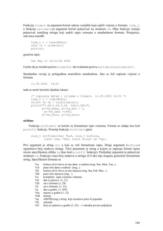 Funkcija ctime() za argument koristi adresu varijable koja sadrži vrijeme u formatu time_t,
a funkcija asctime()za argument koristi pokazivač na strukturu tm. Obje funkcije vraćaju
pokazivač statičkog stringa koji sadrži zapis vremena u standardnom formatu. Primjerice,
sekvenca naredbi

      time_t t = time(NULL);
      char *s = ctime(&t);
      puts(s);

generira ispis:

      Sat May 11 14:21:20 2002

Uočite da je rezultat poziva ctime(&t) ekvivalentan pozivu asctime(localtime(&t)) .

Standardna verzija je prilagođena američkim standardima. Ako se želi napisati vrijeme u
formatu

      11.05.2002        14:21

tada se može koristiti sljedeće iskaze:

      /* ispisuje datum i vrijeme u formatu                      11.05.2002 14:21 */
      time_t t = time(NULL);
      struct tm *p = localtime(&t);
      printf("%.2d.%.2d.%.2d %2d:%.2dn",
             p->tm_mday, p->tm_mon + 1,
              p->tm_year +1900,
             p->tm_hour, p->tm_min);

strftime
   Funkcija strftime() se koristi za formatirani ispis vremena. Format se zadaje kao kod
printf() funkcije. Prototip funkcije strftime()glasi:

      size_t strftime(char *buf, size_t bufsize,
              const char *fmt, const struct tm *tp);

Prvi argument je string str u koji se vrši formatirani zapis. Drugi argument (bufsize)
ograničava broj znakova stringa. Treći parametar je string u kojem se zapisuje format ispisa
nizom specifikatora oblika %x (kao kod printf() funkcije). Posljednji argument je pokazivač
strukture tm. Funkcija vraća broj znakova u stringu ili 0 ako nije moguće generirati formatirani
string. Specifikatori formata su
           %a     kratica od tri slova za ime dana u sedmici (eng. Sun, Mon, Tue,..)
           %A     puno ime dana u sedmici (eng...)
           %b     kratica od tri slova za ime mjeseca (eng. Jan, Feb, Mar,...)
           %B     puno ime mjeseca (eng....)
           %c     kompletni zapis vremena i datuma
           %d     dan u mjesecu (1..31)
           %H     sat u formatu (1..24)
           %I     sat u formatu (1..12)
           %j     dan u godini (1..365)
           %m     mjesec u godini (1..12)
           %M     minute
           %p     AM/PM (eng.) string koji označava jutro ili popodne
           %S     sekunde
           %U     broj za sedmicu u godini (1..52) - 1 određen prvom nedjeljom




                                                                                            184
 