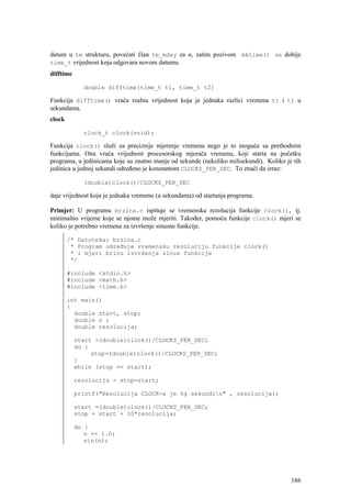 datum u tm strukturu, povećati član tm_mday za n, zatim pozivom mktime() se dobije
time_t vrijednost koja odgovara novom datumu.
difftime

             double difftime(time_t t1, time_t t2)

Funkcija difftime() vraća realnu vrijednost koja je jednaka razlici vremena t1 i t1 u
sekundama.
clock

             clock_t clock(void);

Funkcija clock() služi za preciznije mjerenje vremena nego je to moguće sa prethodnim
funkcijama. Ona vraća vrijednost procesorskog mjerača vremena, koji starta na početku
programa, u jedinicama koje su znatno manje od sekunde (nekoliko milisekundi). Koliko je tih
jedinica u jednoj sekundi određeno je konstantom CLOCKS_PER_SEC. To znači da izraz:

             (double)clock()/CLOCKS_PER_SEC

daje vrijednost koja je jednaka vremenu (u sekundama) od startanja programa.

Primjer: U programu brzina.c ispituje se vremenska rezolucija funkcije clock(), tj.
minimalno vrijeme koje se njome može mjeriti. Također, pomoću funkcije clock() mjeri se
koliko je potrebno vremena za izvršenje sinusne funkcije.

        /* Datoteka: brzina.c
         * Program određuje vremensku rezoluciju funkcije clock()
         * i mjeri brinu izvršenja sinus funkcije
         */

        #include <stdio.h>
        #include <math.h>
        #include <time.h>

        int main()
        {
          double start, stop;
          double n ;
          double rezolucija;

           start =(double)clock()/CLOCKS_PER_SEC;
           do {
                stop=(double)clock()/CLOCKS_PER_SEC;
           }
           while (stop == start);

           rezolucija = stop-start;

           printf("Rezolucija CLOCK-a je %g sekundin" , rezolucija);

           start =(double)clock()/CLOCKS_PER_SEC;
           stop = start + 10*rezolucija;

           do {
              n += 1.0;
              sin(n);




                                                                                        186
 