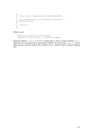 }
          while (stop > (double)clock()/CLOCKS_PER_SEC);

        printf("Funkcija sin se izvršava %g sekundin" ,
      10*rezolucija/n);

          return 0;
      }


Dobije se ispis:

      Rezolucija CLOCK-a je 0.015 sekundi
      Funkcija sin se izvrsava u 2.3543e-007 sekundi

Rezolucija funkcije clock() je 15 ms. U drugoj petlji, u kojoj se računa funkcija sin(),
odabrano je da se ona ponavlja za vrijeme koje je 10 puta veće od rezolucije clock()-a. Na taj
način mjerenje vremena izvršenja sinus funkcije vrši se s greškom koja je manja ili jednaka
10%.




                                                                                          187
 