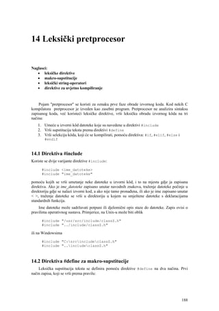 14 Leksički pretprocesor


Naglasci:
   • leksičke direktive
   • makro-supstitucije
   • leksički string-operatori
   • direktive za uvjetno kompiliranje


    Pojam "pretprocesor'' se koristi za oznaku prve faze obrade izvornog koda. Kod nekih C
kompilatora pretprocesor je izveden kao zasebni program. Pretprocesor ne analizira sintaksu
zapisanog koda, već koristeći leksičke direktive, vrši leksičku obradu izvornog kôda na tri
načina:
    1. Umeće u izvorni kôd datoteke koje su navedene u direktivi #include
    2. Vrši supstituciju teksta prema direktivi #define
    3. Vrši selekciju kôda, koji će se kompilirati, pomoću direktiva: #if, #elif, #else i
        #endif



14.1 Direktiva #include
Koriste se dvije varijante direktive #include:

      #include <ime_datoteke>
      #include "ime_datoteke"

pomoću kojih se vrši umetanje neke datoteke u izvorni kôd, i to na mjestu gdje ja zapisana
direktiva. Ako je ime_datoteke zapisano unutar navodnih znakova, traženje datoteke počinje u
direktoriju gdje se nalazi izvorni kod, a ako nije tamo pronađena, ili ako je ime zapisano unutar
< >, traženje datoteke se vrši u direktoriju u kojem su smještene datoteke s deklaracijama
standardnih funkcija.
    Ime datoteke može sadržavati potpuni ili djelomični opis staze do datoteke. Zapis ovisi o
pravilima operativnog sustava. Primjerice, na Unix-u može biti oblik

      #include "/usr/src/include/classZ.h"
      #include "../include/classZ.h"

ili na Windowsima

      #include "C:srcincludeclassZ.h"
      #include "..includeclassZ.h"



14.2 Direktiva #define za makro-supstitucije
    Leksička supstitucija teksta se definira pomoću direktive #define na dva načina. Prvi
način zapisa, koji se vrši prema pravilu:




                                                                                             188
 