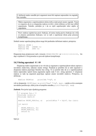 U definiciji makro naredbe prvi argument mora biti napisan neposredno iza zagrada,
     bez razmaka.

       Makro argumente u supstitucijskom tekstu treba uvijek pisati unutar zagrada. Time
       se osigurava da će se ekspanzija makroa izvršiti s istim efektom za bilo koji oblik
       argumenata. Također, poželjno je i da se cijeli supstitucijski tekst zapiše u
       zagradama.

       Poziv makroa izgleda kao poziv funkcije, ali nema značaj poziva funkcije (ne vrši
       se prijenos parametara funkcije), već se radi o supstituciji teksta prije procesa
       kompiliranja.

Simboli unutar supstitucijskog teksta mogu biti prethodno definirani makroi, primjerice

       #define JEDAN 1
       #define DVA   (JEDAN +1)
       #define TRI   (DVA +1)
       ....

Ekspanzija koju pretprocesor radi s izrazom JEDAN+DVA+TRI je 1+(1+1)+((1+1)+1), što
daje vrijednost 6. Ovaj proračun se provodi tijekom kompiliranja.


14.3 String operatori # i ##
     Ekspanzija makro argumenata se ne vrši ako je argument u supstitucijskom tekstu zapisan u
navodnim znakovima, odnosno unutar stringa. Ponekad je potrebno da se neki argument u
ekspanziji makroa pojavljuje literalno kao string. To se postiže tako da se u supstitucujskom
tekstu nepesredno ispred imena argumenta napiše znak # (tzv. string operator). U ekspanziji
makroa se tada taj argument pojavljuje zapisan unutar navodnih znakova. Primjerice, za
definiciju

       #define PRINT(x)           printf(#x "=%g", x)

vrši se ekspanzija PRINT(max) u printf("max" "=%g", max), a pošto se dva uzastopna
navodnika poništavaju, efekt je da se kompilira naredba printf("max=%g", max).

Zadatak: Provjerite ispis sljedećeg programa:

       /* program fun.c */
       #include <stdio.h>
       #include <math.h>

       #define PRINT_FUN(fun, x)              printf(#fun " = %gn", fun ((x)))

       int main()
       {
          PRINT_FUN(sin, 3);
          PRINT_FUN(cos, 3);
          return 0;
       }


Ispis je:




                                                                                             190
 