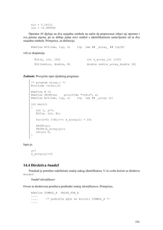 sin = 0.14112
       cos = -0.989992

     Operator ## djeluje na dva susjedna simbola na način da preprocesor izbaci taj operator i
sva prazna mjesta, pa se dobije jedan novi simbol s identifikatorom sastavljenim od ta dva
susjedna simbola. Primjerice, za definiciju

       #define NIZ(ime, tip, n)              tip    ime ## _array_ ## tip[N]

vrši se ekspanzija

            NIZ(x, int, 100)                         int x_array_int [100]
            NIZ(vektor, double, N)                   double vektor_array_double [N]



Zadatak: Provjerite ispis sljedećeg programa:

       /* program strop.c */
       #include <stdio.h>

       #define N 10
       #define PRINT(x)    printf(#x "=%dn", x)
       #define NIZ(ime, tip, n)    tip ime ## _array [n]

       int main()
       {
          int i, y=7;
          NIZ(x, int, N);

            for(i=0; i<N;i++) x_array[i] = 10;

            PRINT(y);
            PRINT(x_array[y]);
            return 0;
       }


Ispis je:

       y=7
       x_array[y]=10



14.4 Direktiva #undef
     Ponekad je potrebno redefinirati značaj nekog identifikatora. U tu svrhu koristi se direktiva
#undef:
       #undef identifikator

Ovom se direktivom poništava prethodni značaj identifikatora. Primjerice,

       #define SIMBOL_X VALUE_FOR_X
       ....
       ....     /* područje gdje se koristi SIMBOL_X */
       ....




                                                                                              191
 