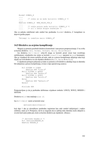 #undef SIMBOL_X
      ....
      ....     /* ovdje        se ne može koristiti SIMBOL_X */
      ....
      #define SIMBOL_X         NEW_VALUE_FOR_X
      ....
      ....     /* ovdje        ponovo može koristiti SIMBOL_X */
      ....     /* ali s        nekim drugim značenjem */

Ako se pokuša redefinirati neki simbol bez prethodne #undef direktive, C kompilator će
dojaviti grešku poput:

      "Attempt to redefine macro SIMBOL_X"



14.5 Direktive za uvjetno kompiliranje
     Moguće je pomoću posebnih direktiva kontrolirati i sam proces pretprocesiranja. U tu svrhu
se koriste direktive: #if, #ifdef, #ifndef, #elif, #else i #endif.
     Iza direktiva #if i #elif (else-if) mogu se koristiti prosti izrazi koji rezultiraju
cjelobrojnom vrijednošću (ne smiju se koristiti sizeof i cast operatori te enum konstante).
Ako je vrijednost tih izraza različita od nule, tada se u proces kompiliranja uključuje tekst koji
slijedi iza ovih direktiva sve do slijedeće direktive (#elif, #else ili #endif).
     U sljedećem primjeru pokazano je kako se pomoću ovih direktiva određuje koja će datoteka
biti uključena u proces kompiliranja, ovisno o tipu operativnog sustava:

          #if SISTEM == LINUX
              #define HDR "linx.h"
          #elif SISTEM == MSDOS
              #define HDR "msdos.h"
          #elif SISTEM == WIN32
              #define HDR "win32.h"
          #else
              #define HDR "default.h"
          #endif

          #include HDR

Pretpostavljeno je da je prethodno definirana vrijednost simbola: LINUX, WIN32, MSDOS i
SISTEM.

Direktiva #elif ima značenje else if.

Iza #if i #elif može se koristiti izraz

             defined(identifikator)

koji daje 1 ako je identifikator prethodno registriran kao neki simbol (uključujući i makro
simbole), inače je 0. Primjerice, da bi se osiguralo da se sadržaj neke datoteke može uključiti u
izvorni kod samo jedan put, često se koriste direktive po sljedećem obrascu :


          /* datoteka header.h */
          #if !defined(HEADER_H)
          #define HEADER_H




                                                                                              192
 