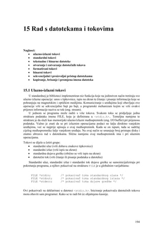15 Rad s datotekama i tokovima


Naglasci:
   • ulazno-izlazni tokovi
   • standardni tokovi
   • tekstualne i binarne datoteke
   • otvaranje i zatvaranje datotečnih tokova
   • formatirani tokovi
   • binarni tokovi
   • sekvencijalni i proizvoljni pristup datotekama
   • kopiranje, brisanje i promjena imena datoteka


15.1 Ulazno-izlazni tokovi
     U standardnoj je biblioteci implementiran niz funkcija koje na jedinstven način tretiraju sve
ulazno izlazne operacije: unos s tipkovnice, ispis na ekran te čitanje i pisanje informacija koje se
pohranjuju na magnetskim i optičkim medijima. Komuniciranje s uređajima koji obavljaju ove
operacije vrši se sekvencijalno bajt po bajt, a programski mehanizam kojim se vrši ovakvi
prijenos informacije naziva se tok (eng. stream).
     U jednom se programu može raditi s više tokova. Svakom toku se pridjeljuje jedna
struktura podataka imena FILE, koja je definirana u <stdio.h>. Temeljna namjena te
strukture je da služi kao memorijski ulazno/izlazni međuspremnik (eng. I/O buffer) pri prijenosu
podataka. Važno je znati da se pri izlaznim operacijama podaci ne šalju direktno vanjskim
uređajima, već se najprije upisuju o ovaj međuspremnik. Kada se on ispuni, tada se sadržaj
cijelog međuspremnika šalje vanjskom uređaju. Na ovaj način se smanjuje broj pristupa disku i
znatno ubrzava rad s datotekama. Sličnu namjenu ovaj međuspremnik ima i pri ulaznim
operacijama.
Tokovi se dijele u četiri grupe:
   • standardni ulaz (vrši dobavu znakove tipkovnice)
   • standardni izlaz (vrši ispis na ekran)
   • standardna dojava greške (obično se vrši ispis na ekran)
   • datotečni tok (vrši čitanje ili pisanje podataka u datoteku)
    Standardni ulaz, standardni izlaz i standardni tok dojave greške se samoinicijaliziraju pri
pokretanju programa, a njihov pokazivač na strukturu FILE je u globalnim varijablama:


      FILE *stdin;              /* pokazivač toka standardnog ulaza */
      FILE *stdout;             /* pokazivač toka standardnog izlaza */
      FILE *stderr;             /* pokazivač toka dojave greške */


Ovi pokazivači su deklarirani u datoteci <stdio.h>. Iniciranje pokazivača datotečnih tokova
mora obaviti sam programer. Kako se to radi bit će objašnjeno kasnije.




                                                                                                194
 