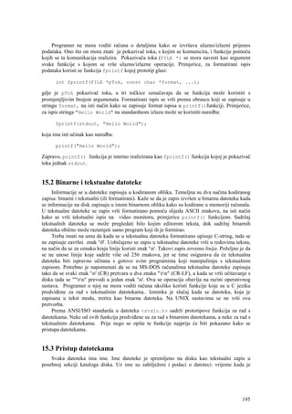 Programer ne mora voditi računa o detaljima kako se izvršava ulazno/izlazni prijenos
podataka. Ono što on mora znati je pokazivač toka, s kojim se komunicira, i funkcije pomoću
kojih se ta komunikacija realizira. Pokazivača toka (FILE *) se mora navesti kao argument
svake funkcije s kojom se vrše ulazno/izlazne operacije. Primjerice, za formatirani ispis
podataka koristi se funkcija fprintf kojoj prototip glasi:

      int fprintf(FILE *pTok, const char *format, ...);

gdje je pTok pokazivač toka, a tri točkice označavaju da se funkcija može koristiti s
promjenjljivim brojem argumenata. Formatirani ispis se vrši prema obrascu koji se zapisuje u
stringu format, na isti način kako se zapisuje format ispisa u printf()funkciji. Primjerice,
za ispis stringa "Hello World" na standardnom izlazu može se koristiti naredba:

      fprintf(stdout, "Hello World");

koja ima isti učinak kao naredba:

      printf("Hello World");

Zapravo, printf() funkcija je interno realizirana kao fprintf() funkcija kojoj je pokazivač
toka jednak stdout.


15.2 Binarne i tekstualne datoteke
     Informacije se u datoteke zapisuju u kodiranom obliku. Temeljna su dva načina kodiranog
zapisa: binarni i tekstualni (ili formatirani). Kaže se da je zapis izvršen u binarnu datoteku kada
se informacije na disk zapisuju u istom binarnom obliku kako su kodirane u memoriji računala.
U tekstualne datoteke se zapis vrši formatirano pomoću slijeda ASCII znakova, na isti način
kako se vrši tekstualni ispis na video monitoru, primjerice printf() funkcijom. Sadržaj
tekstualnih datoteka se može pregledati bilo kojim editorom teksta, dok sadržaj binarnih
datoteka obično može razumjeti samo program koji ih je formirao.
     Treba imati na umu da kada se u tekstualnu datoteku formatirano upisuje C-string, tada se
ne zapisuje završni znak '0'. Uobičajeno se zapis u tekstualne datoteke vrši u redovima teksta,
na način da se za oznaku kraja linije koristi znak 'n'. Takovi zapis zovemo linija. Poželjno je da
se ne unose linije koje sadrže više od 256 znakova, jer se time osigurava da će tekstualna
datoteka biti ispravno očitana s gotovo svim programima koji manipuliraju s tekstualnim
zapisom. Potrebno je napomenuti da se na MS-DOS računalima tekstualne datoteke zapisuju
tako da se svaki znak 'n' (CR) pretvara u dva znaka "rn" (CR-LF), a kada se vrši očitavanje s
diska tada se ""rn" prevodi u jedan znak 'n'. Ova se operacija obavlja na razini operativnog
sustava. Programer o njoj ne mora voditi računa ukoliko koristi funkcije koje su u C jeziku
predviđene za rad s tekstualnim datotekama.. Iznimka je slučaj kada se datoteka, koja je
zapisana u tekst modu, tretira kao binarna datoteka. Na UNIX sustavima se ne vrši ova
pretvorba.
     Prema ANSI/ISO standardu u datoteka <stdio.h> sadrži prototipove funkcija za rad s
datotekama. Neke od ovih funkcija predviđene su za rad s binarnim datotekama, a neke za rad s
tekstualnim datotekama. Prije nego se opiše te funkcije najprije će biti pokazano kako se
pristupa datotekama.


15.3 Pristup datotekama
    Svaka datoteka ima ime. Ime datoteke je spremljeno na disku kao tekstualni zapis u
posebnoj sekciji kataloga diska. Uz ime su zabilježeni i podaci o datoteci: vrijeme kada je




                                                                                               195
 