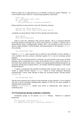 Dobra je praksa da se uvijek provjeri da li je datoteka otvorena bez greške. Primjerice, za
otvoriti datoteku imena "hello.txt" u modu pisanja, pogodan je slijed iskaza

      FILE * fp;
      fp = fopen("hello.txt", "w");
      if( fp == NULL)
         printf("Greska pri otvaranju datoteke");

Kada je datoteka otvorena, koristi je se kao tok. Primjerice, iskazima

      fprintf( fp, "Hello World!n");
      fprintf( fp, "%sn" "Hello World drugi put!");

u prethodno otvorenoj datoteci "hello.txt" biti će zapisane dvije linije teksta:

      Hello World!
      Hello World drugi put;

      Kada se završi rad s datotekom, treba zatvoriti datoteku. Što je to zatvaranje datoteke?
Zatvaranje datoteke je postupak koji je nužno provesti kako bi svi podaci iz računala, koji se
jednim dijelom nalaze u međuspremniku strukture FILE, bili spremljeni na disk, te da bi se
ispravno zapisao podatak o veličini datoteke. Zatvaranje datoteke se vrši funkcijom fclose()
čiji je prototip:

      int fclose(FILE *fp);

Funkcija fclose() prima argument koji je pokazivač toka prethodno otvorene datoteke, a
vraća vrijednost nula ako je proces zatvaranja uspješan ili EOF ako pri zatvaranju nastane
pogreška.
Ukoliko se ne zatvori datoteka pomoću ove funkcije, ona će biti prisilno zatvorena po završetku
programa. Ipak se preporučuje da se uvijek zatvori datoteka čim se s njome završi rad, jer se
time štede resursi operativnog sustava i osigurava od mogućeg gubitka podataka (primjerice, pri
resetiranju računala dok je program aktivan, pri nestanku električnog napajanja, ili ako nastupi
blokada programa).
    U nekim će programima biti potrebno da datoteke budu otvorene cijelo vrijeme. U tom
slučaju je zgodno koristiti funkciju fflush() kojom se forsira pražnjenje datotečnog
međuspremnika i ažurira stanje datoteke na disku, bez zatvaranja datoteke. Prototip funkcije
fflush() je

      int fflush(FILE *fp);

funkcija prima argument koji je pokazivač toka prethodno otvorene datoteke, a vraća vrijednost
nula ako je proces pražnjenja međuspremnika uspješan ili EOF ako pri zapisu podataka iz
međuspremnika nastane greška.
Funkcija fflush(stdin) s također često koristi za odstranjivanje viška znakova iz
standardnog ulaza.


15.4 Formatirano pisanje podataka u datoteku
    Formatirano pisanje se vrši pomoći fprintf() funkcije.                 Pokažimo to sljedećim
programom:

      /* Datoteka: txtfile-write.c */
      /* Demonstrira se upis u tekstualnu datotke */




                                                                                            197
 