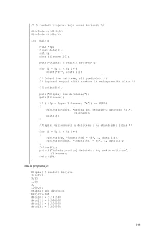 /* 5 realnih brojeva, koje unosi korisnik */

      #include <stdlib.h>
      #include <stdio.h>

      int    main()
      {
             FILE *fp;
             float data[5];
             int i;
             char filename[20];

             puts("Otipkaj 5 realnih brojeva");

             for (i = 0; i < 5; i++)
                 scanf("%f", &data[i]);

             /* Dobavi ime datoteke, ali prethodno */
             /* isprazni moguci višak znakova iz međuspremnika ulaza */

             fflush(stdin);

             puts("Otipkaj ime datoteka:");
             gets(filename);

             if ( (fp = fopen(filename, "w")) == NULL)
             {
                 fprintf(stderr, "Greska pri otvaranju datoteke %s.",
                                  filename);
                 exit(1);
             }

             /*Ispisi vrijednosti u datoteku i na standardni izlaz */

             for (i = 0; i < 5; i++)
             {
                 fprintf(fp, "ndata[%d] = %f", i, data[i]);
                 fprintf(stdout, "ndata[%d] = %f", i, data[i]);
             }
             fclose(fp);
             printf("nSada procitaj datoteku: %s, nekim editorom",
                    filename);
             return(0);
      }

Izlaz iz programa je:

      Otipkaj 5 realnih brojeva
      3.14159
      9.99
      1.50
      3.
      1000.01
      Otipkaj ime datoteke
      brojevi.txt
      data[0] = 3.141590
      data[1] = 9.990000
      data[2] = 1.500000
      data[3] = 3.000000




                                                                          198
 