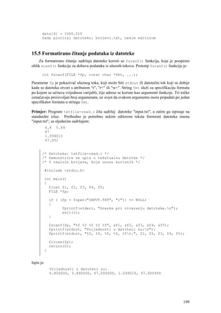 data[4] = 1000.010
       Sada procitaj datoteku: brojevi.txt, nekim editorom



15.5 Formatirano čitanje podataka iz datoteke
    Za formatirano čitanje sadržaja datoteke koristi se fscanf() funkcija, koja je poopćeni
oblik scanf() funkcije za dobavu podataka iz ulaznih tokova. Prototip fscanf() funkcije je:

       int fscanf(FILE *fp, const char *fmt, ...);

Parametar fp je pokazivač ulaznog toka, koji može biti stdout ili datotečni tok koji se dobije
kada se datoteka otvori s atributom "r", "r+" ili "w+". String fmt služi za specifikaciju formata
po kojem se učitava vrijednost varijabli, čije adrese se koriste kao argumenti funkcije. Tri točke
označavaju proizvoljan broj argumenata, uz uvjet da svakom argumentu mora pripadati po jedan
specifikator formata u stringu fmt.

Primjer: Program txtfile-read.c čita sadržaj datoteke "input.txt", a zatim ga ispisuje na
standardni izlaz. Prethodno je potrebno nekim editorom teksta formirati datoteka imena
"input.txt", sa sljedećim sadržajem:
            6.8 5.89
            67
            1.099010
            67.001


       /* Datoteka: txtfile-read.c */
       /* Demonstrira se upis u tekstualnu datotke */
       /* 5 realnih brojeva, koje unosu korisnik */

        #include <stdio.h>

        int main()
        {
          float f1, f2, f3, f4, f5;
          FILE *fp;

             if ( (fp = fopen("INPUT.TXT", "r")) == NULL)
             {
                   fprintf(stderr, "Greska pri otvaranju datoteke.n");
                   exit(1);
             }

             fscanf(fp, "%f %f %f %f %f", &f1, &f2, &f3, &f4, &f5);
             fprintf(stdout, "Vrijednosti u datoteci su:n");
             fprintf(stdout, "%f, %f, %f, %f, %fn.", f1, f2, f3, f4, f5);

             fclose(fp);
             return(0);
        }


Ispis je:
             Vrijednosti u datoteci su:
             6.800000, 5.890000, 67.000000, 1.099010, 67.000999




                                                                                              199
 