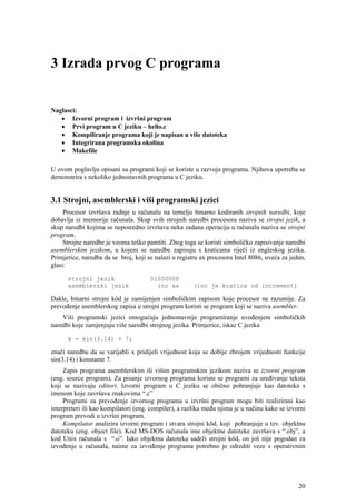 3 Izrada prvog C programa


Naglasci:
   • Izvorni program i izvršni program
   • Prvi program u C jeziku – hello.c
   • Kompiliranje programa koji je napisan u više datoteka
   • Integrirana programska okolina
   • Makefile

U ovom poglavlju opisani su programi koji se koriste u razvoju programa. Njihova upotreba se
demonstrira s nekoliko jednostavnih programa u C jeziku.


3.1 Strojni, asemblerski i viši programski jezici
     Procesor izvršava radnje u računalu na temelju binarno kodiranih strojnih naredbi, koje
dobavlja iz memorije računala. Skup svih strojnih naredbi procesora naziva se strojni jezik, a
skup naredbi kojima se neposredno izvršava neka zadana operacija u računalu naziva se strojni
program.
     Strojne naredbe je veoma teško pamtiti. Zbog toga se koristi simboličko zapisivanje naredbi
asemblerskim jezikom, u kojem se naredbe zapisuju s kraticama riječi iz engleskog jezika.
Primjerice, naredba da se broj, koji se nalazi u registru ax procesora Intel 8086, uveća za jedan,
glasi:

      strojni jezik                   01000000
      asemblerski jezik                 inc ax        (inc je kratica od increment)

Dakle, binarni strojni kôd je zamijenjen simboličkim zapisom koje procesor ne razumije. Za
prevođenje asemblerskog zapisa u strojni program koristi se program koji se naziva asembler.
    Viši programski jezici omogućuju jednostavnije programiranje uvođenjem simboličkih
naredbi koje zamjenjuju više naredbi strojnog jezika. Primjerice, iskaz C jezika

      x = sin(3.14) + 7;

znači naredbu da se varijabli x pridijeli vrijednost koja se dobije zbrojem vrijednosti funkcije
sin(3.14) i konstante 7.
     Zapis programa asemblerskim ili višim programskim jezikom naziva se izvorni program
(eng. source program). Za pisanje izvornog programa koriste se programi za uređivanje teksta
koji se nazivaju editori. Izvorni program u C jeziku se obično pohranjuje kao datoteka s
imenom koje završava znakovima “.c”
     Programi za prevođenje izvornog programa u izvršni program mogu biti realizirani kao
interpreteri ili kao kompilatori (eng. compiler), a razlika među njima je u načinu kako se izvorni
program prevodi u izvršni program.
     Kompilator analizira izvorni program i stvara strojni kôd, koji pohranjuje u tzv. objektnu
datoteku (eng. object file). Kod MS-DOS računala ime objektne datoteke završava s “.obj”, a
kod Unix računala s “.o”. Iako objektna datoteka sadrži strojni kôd, on još nije pogodan za
izvođenje u računala, naime za izvođenje programa potrebno je odrediti veze s operativnim




                                                                                               20
 