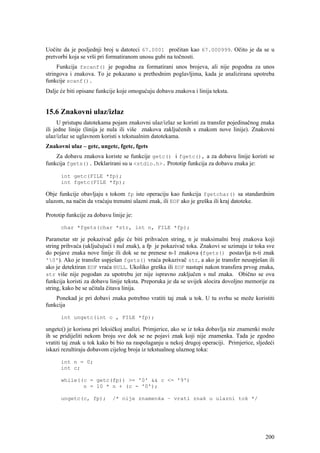 Uočite da je posljednji broj u datoteci 67.0001 pročitan kao 67.000999. Očito je da se u
pretvorbi koja se vrši pri formatiranom unosu gubi na točnosti.
     Funkcija fscanf() je pogodna za formatirani unos brojeva, ali nije pogodna za unos
stringova i znakova. To je pokazano u prethodnim poglavljima, kada je analizirana upotreba
funkcije scanf().
Dalje će biti opisane funkcije koje omogućuju dobavu znakova i linija teksta.


15.6 Znakovni ulaz/izlaz
      U pristupu datotekama pojam znakovni ulaz/izlaz se koristi za transfer pojedinačnog znaka
ili jedne linije (linija je nula ili više znakova zaključenih s znakom nove linije). Znakovni
ulaz/izlaz se uglavnom koristi s tekstualnim datotekama.
Znakovni ulaz – getc, ungetc, fgetc, fgets
    Za dobavu znakova koriste se funkcije getc() i fgetc(), a za dobavu linije koristi se
funkcija fgets(). Deklarirani su u <stdio.h>. Prototip funkcija za dobavu znaka je:

      int getc(FILE *fp);
      int fgetc(FILE *fp);

Obje funkcije obavljaju s tokom fp iste operaciju kao funkcija fgetchar() sa standardnim
ulazom, na način da vraćaju trenutni ulazni znak, ili EOF ako je greška ili kraj datoteke.

Prototip funkcije za dobavu linije je:

      char *fgets(char *str, int n, FILE *fp);

Parametar str je pokazivač gdje će biti prihvaćen string, n je maksimalni broj znakova koji
string prihvaća (uključujući i nul znak), a fp je pokazivač toka. Znakovi se uzimaju iz toka sve
do pojave znaka nove linije ili dok se ne prenese n-1 znakova (fgets() postavlja n-ti znak
'0'). Ako je transfer uspješan fgets() vraća pokazivač str, a ako je transfer neuspješan ili
ako je detektiran EOF vraća NULL. Ukoliko greška ili EOF nastupi nakon transfera prvog znaka,
str više nije pogodan za upotrebu jer nije ispravno zaključen s nul znaka. Obično se ova
funkcija koristi za dobavu linije teksta. Preporuka je da se uvijek alocira dovoljno memorije za
string, kako be se učitala čitava linija.
    Ponekad je pri dobavi znaka potrebno vratiti taj znak u tok. U tu svrhu se može koristiti
funkcija

      int ungetc(int c , FILE *fp);

ungetc() je korisna pri leksičkoj analizi. Primjerice, ako se iz toka dobavlja niz znamenki može
ih se pridijeliti nekom broju sve dok se ne pojavi znak koji nije znamenka. Tada je zgodno
vratiti taj znak u tok kako bi bio na raspolaganju u nekoj drugoj operaciji. Primjerice, sljedeći
iskazi rezultiraju dobavom cijelog broja iz tekstualnog ulaznog toka:

      int n = 0;
      int c;

      while((c = getc(fp)) >= '0' && c <= '9')
             n = 10 * n + (c - '0');

      ungetc(c, fp);         /* nije znamenka – vrati znak u ulazni tok */




                                                                                             200
 