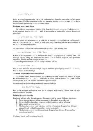 printf("%d", n);


Ovim se mehanizmom ne smije vraćati više znakova u tok. Garantira se uspješno vraćanje samo
jednog znaka. Ukoliko se ne može izvršiti ova operacija funkcija ungetc() vraća EOF, a ako je
operacija uspješna funkcija ungetc() vraća znak c.
Znakovni izlaz – putc, fputs
     Za znakovni izlaz se mogu koristiti dvije funkcije; putc() i fputs(). Funkcija putc()
je ekvivalentna funkciju putchar() kada se komunicira sa standardnim izlazom. Prototip te
funkcije je:

      int putc(int ch, FILE *fp);

Funkcija koristi dva argumenta; ch je znak koji se zapisuje, a fp je pokazivač izlaznog toka.
Iako je ch deklariran kao int uzima se samo donji bajt. Funkcija vraća znak koji je zapisan u
tok ili EOF ako nastupi pogreška.

Za zapis stringa u izlazni tok koristi se funkcija fputs(), kojoj prototip glasi:

      int fputs(char *str, FILE *fp);

Koriste se dva argumenta: str je pokazivač na string, a fp je pokazivač izlaznog toka. Ova
funkcija zapisuje string bez zaključnog nul znaka. Ako je transfer uspješan vraća pozitivnu
vrijednost, a ako je transfer neuspješan vraća EOF.
Za ispis stringa na standardni izlaz do sada je korištena funkcija

      int puts(char *str);

koja je uvije dodavala znak nove linije. To je različito od djelovanja fputs(str, stdout),
koja ne dodaje znak nove linije.
Znakovni prijenos kod binarnih datoteka
    Za direktan upis u binarne datoteke, bez ikakvog posrednog formatiranja, također se mogu
koristiti funkcije putc() i fgetc() ali se tada ne vrijedi da se vrijednost EOF (-1) koristi za
dojavu greške, jer je kod binarnih datoteka to regularni simbol.
Za detektiranje kraja datoteke predviđena je posebna funkcija

             int feof(FILE *fp);

koja vraća vrijednost različitu od nule ako je dosegnut kraj datoteke. Nakon toga više nije
moguće čitanje iz datoteke.
Primjer: kopiranje datoteka
Kopiranje sadržaja jedne datoteke u drugu datoteku provodi se prema sljedećem algoritmu:
   1. Otvori izvornu datoteku u binarnom modu (tj. datoteku iz koje se kopira)
   2. Otvori odredišnu datoteku u binarnom modu (tj. datoteku u koju se kopira)
   3. Učitaj znak iz izvorne datoteke
   4. Ako funkcija feof() vrati vrijednost različitu od nule (nije dosegnut kraj datoteke)
       tada upiši znak u odredišnu datoteku i vrati se na korak 3.
   5. Ako funkcija feof() vrati 0 to znači da je dosegnut kraj datoteke. U tom slučaju
       zatvori obje datoteke.

Ovaj algoritam je implementiran u funkciji




                                                                                             201
 