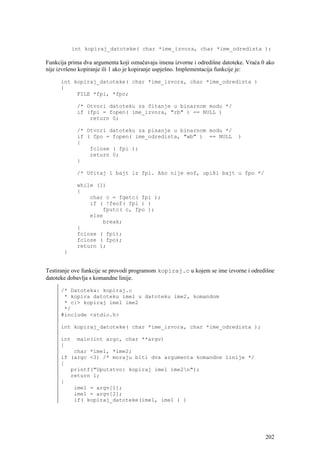 int kopiraj_datoteke( char *ime_izvora, char *ime_odredista );

Funkcija prima dva argumenta koji označavaju imena izvorne i odredišne datoteke. Vraća 0 ako
nije izvršeno kopiranje ili 1 ako je kopiranje uspješno. Implementacija funkcije je:

      int kopiraj_datoteke( char *ime_izvora, char *ime_odredista )
      {
           FILE *fpi, *fpo;

             /* Otvori datoteku za čitanje u binarnom modu */
             if (fpi = fopen( ime_izvora, "rb" ) == NULL )
                 return 0;

             /* Otvori datoteku za pisanje u binarnom modu */
             if ( fpo = fopen( ime_odredista, "wb" ) == NULL                 )
             {
                 fclose ( fpi );
                 return 0;
             }

             /* Učitaj 1 bajt iz fpi. Ako nije eof, upiši bajt u fpo */

             while (1)
             {
                 char c = fgetc( fpi );
                 if ( !feof( fpi ) )
                     fputc( c, fpo );
                 else
                     break;
             }
             fclose ( fpi);
             fclose ( fpo);
             return 1;
       }


Testiranje ove funkcije se provodi programom kopiraj.c u kojem se ime izvorne i odredišne
datoteke dobavlja s komandne linije.

      /* Datoteka: kopiraj.c
       * kopira datoteku ime1 u datoteku ime2, komandom
       * c:> kopiraj ime1 ime2
       */
      #include <stdio.h>

      int kopiraj_datoteke( char *ime_izvora, char *ime_odredista );

      int    main(int argc, char **argv)
      {
          char *ime1, *ime2;
      if (argc <3) /* moraju biti dva argumenta komandne linije */
      {
         printf("Uputstvo: kopiraj ime1 ime2n");
         return 1;
      }
          ime1 = argv[1];
          ime1 = argv[2];
          if( kopiraj_datoteke(ime1, ime1 ) )




                                                                                        202
 