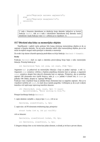 puts("Kopiranje zavrseno uspjesnon");
              else
                  puts("Kopiranje neuspjesno!n");
              return(0);
          }




         U radu s binarnim datotekama za detekciju kraja datoteke isključivo se koristi
         funkcija feof(), dok se u radu s tekstualnim datotekama kraj datoteke može
         detektirati i kada funkcije vrate EOF (obično je to vrijednost -1).


15.7 Direktni ulaz/izlaz za memorijske objekte
    Najefikasniji i najbrži način pohrane bilo kojeg složenog memorijskog objekta je da se
zapisuje u binarne datoteke. Na taj način datoteka sadrži sliku memorijskog objekta, pa se isti
može na najbrži mogući način prenijeti iz datoteke u memoriju.
Za ovakvi tip ulazno izlaznih operacija predviđene su dvije funkcije: fwrite() i fread().
fwrite
Funkcija fwrite() služi za zapis u datoteku proizvoljnog broja bajta s neke memorijske
lokacije. Prototip funkcije je:

         int fwrite(void *buf, int size, int count, FILE *fp);

Argument buf je pokazivač na memorijsku lokaciju s koje se podaci zapisuju u tok fp.
Argument size označava veličinu u bajtima pojedinog elementa koji se upisuje, a argument
count označava ukupni broj takovih elemenata koji se zapisuju. Primjerice, ako je potrebno
zapisati 100 elemenata niza cijelih brojeva, tada je size jednak 4 (sizeof int), a count je
jednako 100. Dakle, ukupno se zapisuje 400 bajta.
Funkcija vraća vrijednost koja je jednaka broju elemenata koji su uspješno zapisani. Ako je ta
vrijednost različita od count, to znači da je nastala pogreška. Uobičajeno je da se pri svakom
transferu vrši ispitivanje ispravnog transfera iskazom:

         if( (fwrite(buf, size, count, fp)) != count)
             fprintf(stderr, "Error writing to file.");

Primjeri korištenja funkcije fwrite():

1. zapis skalarne varijable x, koja je tipa float, vrši se sa:

         fwrite(&x, sizeof(float), 1, fp);

2. zapis niza od 50 elemenata strukturnog tipa, primjerice

         struct tocka {int x, int y;} niz[50];

vrši se iskazom:

         fwrite(niz, sizeof(struct tocka), 50, fp);

         ili fwrite(niz, sizeof(niz), 1, fp);

U drugom slučaju čitav se niz tretira kao jedan element, a učinak je isti kao u prvom iskazu.




                                                                                                203
 