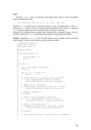 fread
    Funkcija fread() služi za učitavanje proizvoljnog broja bajta na neku memorijsku
lokaciju. Prototip funkcije je:

        int fread(void *buf, int size, int count, FILE *fp);

Argument buf je pokazivač na memorijsku lokaciju u koju se upisuju podaci iz toka fp.
Argument size označava veličinu u bajtima pojedinog elementa koji se učitava, a argument
count označava ukupni broj takovih elemenata koji se učitavaju u memoriju.
Funkcija vraća vrijednost koja je jednaka broju elemenata koji su uspješno učitani. Ako je ta
vrijednost različita od count, to znači da je nastala greška ili je dosegnut kraj datoteke.

Primjer: U programu binio.c niz od 10 cijelih brojeva prvo se zapisuje u binarnu datoteku
imena "podaci", a zatim se taj niz ponovo učitava u binarnom obliku.
         /*Datoteka: binio.c */
         #include <stdlib.h>
         #include <stdio.h>

         #define SIZE 10

         void prekini(char *s)
         {
              fprintf(stderr, s);
              exit(1);
         }

         int main()
         {
            int i, niz1[SIZE], niz2[SIZE];
            FILE *fp;

            for (i = 0; i < SIZE; i++)
                niz1[i] = 7 * i;

            /* otvori datoteku za pisanje u binarnom modu*/
            if ( (fp = fopen("podaci", "wb")) == NULL)
                 prekini("Greška pri otvaranju datoteke");

            /* Spremi niz1 u datoteku */
            if (fwrite(niz1, sizeof(int), SIZE, fp) != SIZE)
                 prekini("Greška pri pisanju u datoteku");

            /* Zatvori datoteku */
            fclose(fp);

            /* Ponovo otvori datoteku za čitanje*/
            if ( (fp = fopen("podaci", "rb")) == NULL)
                  prekini("Greška pri otvaranju datoteke");

            /* Čitaj iz datoteke u niz2 */
            if (fread(niz2, sizeof(int), SIZE, fp) != SIZE)
                  prekini("Greška pri citanju datoteke");

            fclose(fp);

            /* Sada ispisi oba niza i provjeri da li su jednaka*/




                                                                                         204
 