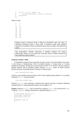 for (i = 0; i < SIZE; i++)
                printf("%dt%dn", niz1[i], niz2[i]);
            return(0);
        }

Dobije se ispis:

      0      0
      7      7
      14     14
      21     21
      28     28
      35     35
      42     42
      49     49
      56     56
      63     63


      Prednost zapisa u binarnom modu u odnosu na formatirani zapis nije samu u
      efikasnom korištenju resursa i brzini rada. U binarnom modu nema gubitka
      informacije (smanjenja točnosti numeričkih zapisa) koje se javljaju u formatiranom
      zapisu.

      Nije preporučljivo direktno zapisivanje u datoteku struktura koji sadrže
      pokazivačke članove, jer pri ponovnom učitavanju takovih struktura pokazivači
      neće sadržavati ispravne adrese.


Funkcije rewind() i ftell()
    U prethodnom programu bilo je potrebno dva puta otvoriti i zatvoriti datoteku istog imena.
U oba slučaja se čitanje/pisanje vršilo od početka datoteke. U slučaju kada se s nekom
datotekom vrši čitanje i pisanje ona se može otvoriti u modu "w+b". Da bi ovi procesi startali od
početka datoteke tada je potrebno koristiti funkciju rewind() kojom se mjesto pristupa
datoteci postavlja na početak datoteke. Prototip ove funkcije glasi:

      void rewind(FILE *fp);

Uvijek se može odrediti mjesto na kojem će biti izvršen slijedeći pristup datoteci. To se postiže
funkcijom ftell() kojoj je prototip:

      long ftell(FILE *fp);

Funkcija ftell() vraća cjelobrojnu vrijednost koja odgovara poziciji (u bajtima) slijedećeg
pristupa datoteci. U slučaju pogreške funkcija vraća vrijednost -1L.

Primjer: Program binio1.c ima isti učinak kao i program binio.c, ali se koristi mod "w+b"
i funkcija rewind(). Također, demonstrira se upotreba funkcije ftell().

      /*Datoteka: binio1.c */
      #include <stdlib.h>
      #include <stdio.h>

      #define SIZE 10




                                                                                             205
 