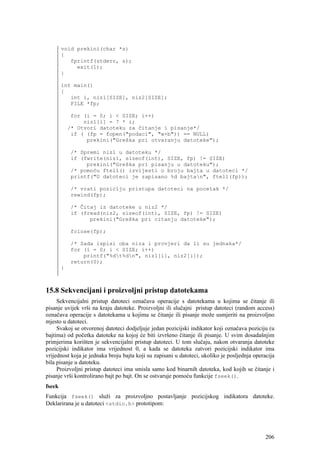 void prekini(char *s)
        {
           fprintf(stderr, s);
             exit(1);
        }

        int main()
        {
           int i, niz1[SIZE], niz2[SIZE];
           FILE *fp;

             for (i = 0; i < SIZE; i++)
                 niz1[i] = 7 * i;
            /* Otvori datoteku za čitanje i pisanje*/
             if ( (fp = fopen("podaci", "w+b")) == NULL)
                  prekini("Greška pri otvaranju datoteke");

            /* Spremi niz1 u datoteku */
            if (fwrite(niz1, sizeof(int), SIZE, fp) != SIZE)
                 prekini("Greška pri pisanju u datoteku");
            /* pomoću ftell() izvijesti o broju bajta u datoteci */
            printf("U datoteci je zapisano %d bajtan", ftell(fp));

            /* vrati poziciju pristupa datoteci na pocetak */
            rewind(fp);

            /* Čitaj iz datoteke u niz2 */
            if (fread(niz2, sizeof(int), SIZE, fp) != SIZE)
                  prekini("Greška pri citanju datoteke");

            fclose(fp);

            /* Sada ispisi oba niza i provjeri da li su jednaka*/
            for (i = 0; i < SIZE; i++)
                printf("%dt%dn", niz1[i], niz2[i]);
            return(0);
        }



15.8 Sekvencijani i proizvoljni pristup datotekama
     Sekvencijalni pristup datoteci označava operacije s datotekama u kojima se čitanje ili
pisanje uvijek vrši na kraju datoteke. Proizvoljni ili slučajni pristup datoteci (random access)
označava operacije s datotekama u kojima se čitanje ili pisanje može usmjeriti na proizvoljno
mjesto u datoteci.
     Svakoj se otvorenoj datoteci dodjeljuje jedan pozicijski indikator koji označava poziciju (u
bajtima) od početka datoteke na kojoj će biti izvršeno čitanje ili pisanje. U svim dosadašnjim
primjerima korišten je sekvencijalni pristup datoteci. U tom slučaju, nakon otvaranja datoteke
pozicijski indikator ima vrijednost 0, a kada se datoteka zatvori pozicijski indikator ima
vrijednost koja je jednaka broju bajta koji su zapisani u datoteci, ukoliko je posljednja operacija
bila pisanje u datoteku.
     Proizvoljni pristup datoteci ima smisla samo kod binarnih datoteka, kod kojih se čitanje i
pisanje vrši kontrolirano bajt po bajt. On se ostvaruje pomoću funkcije fseek().
fseek
Funkcija fseek() služi za proizvoljno postavljanje pozicijskog indikatora datoteke.
Deklarirana je u datoteci <stdio.h> prototipom:




                                                                                               206
 