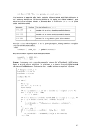 int fseek(FILE *fp, long pomak, int seek_start);

Prvi argument je pokazivač toka. Drugi argument određuje pomak pozicijskog indikatora, a
treći argument određuje od koje startne pozicije se vrši pomak pozicijskog indikatora. Ova
startna pozicija se određuje pomoću tri konstante koje su definirane u <stdio.h>, a njihov
značaj je opisan u tablici:

    Konstanta        Vrijednost Značaj vrijednosti seek_start
   SEEK_SET              0      Pomak se vrši od početka datoteke prema kraju datoteke.

   SEEK_CUR              1      Pomak se vrši od trenutne pozicije prema kraju datoteke.

   SEEK_END              2      Pomak se vrši od kraja datoteke prema početku datoteke.


Funkcija fseek() vraća vrijednost 0 ako je operacija uspješna, a ako je operacija neuspješna
vraća vrijednost različitu od nule.
Uočite:
      fseek(fp,0, SEEK_SET)) je jednako rewind(fp).

Veličinu datoteke u bajtima se može dobiti naredbama:

      fseek(fp, 0, SEEK_END);
      size = ftell(fp);

Primjer: U programu seek.c generira se datoteka "random.dat" s 50 slučajnih cijelih brojeva.
Zatim se po proizvoljnom redoslijedu čita vrijednosti iz te datoteke. Redoslijed bira korisnik
tako da unosi indeks elementa. Program završava kada korisnik unese negativnu vrijednost.

      /* Program fseek.c */
      #include <stdlib.h>
      #include <stdio.h>

      #define MAX 50

      int main()
      {
          FILE *fp;
          int data, i, niz[MAX];
          long pomak;

           /* Inicijaliziraj niz od 50 elemenata po slucajnom uzorku */
           for (i = 0; i < MAX; i++)
               niz[i] = rand();

           /* Otvori binarnu datoteku RANDOM.DAT za čitanje i pisanje. */
           if ( (fp = fopen("RANDOM.DAT", "w+b")) == NULL)
           {
               fprintf(stderr, "nGreska pri otvaranje datoteke");
               exit(1);
           }
            /* upiši niz */
           if ( (fwrite(niz, sizeof(int), MAX, fp)) != MAX)
           {
              fprintf(stderr, "nGreska pisanja u datoteku");
            exit(1);




                                                                                           207
 